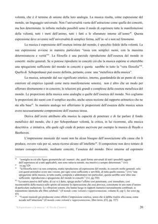 volontà, che è il termine di unione della loro analogia. La musica risulta, come espressione del
mondo, un linguaggio universale. Non l’universalità vuota dell’astrazione come quella dei concetti,
ma ben determinata: le infinite melodie possibili sono il modo di esprimere tutte le manifestazioni
della volontà, tutti i moti dell’animo, tutti i fatti e le sfumature interne all’uomo 40. Questa
espressione deve avvenire nell’universalità di semplice forma, nell’in–sé e non nel fenomeno.
        La musica è espressione dell’essenza intima del mondo, è specchio fedele della volontà. La
sua espressione avviene in maniera particolare “ossia con semplici suoni, con la massima
determinatezza e verità”41. La filosofia è una parziale riproduzione dell’essenza del mondo in
concetti molto generali. Se si potesse riprodurre in concetti ciò che la musica esprime si otterrebbe
una spiegazione sufficiente del mondo in concetti e questa sarebbe in tutto la “vera filosofia” 42.
Quella di Schopenhauer può essere definita, pertanto, come una “metafisica della musica”.
        La musica, astraendo dal suo significato estetico, interno, guardandola da un punto di vista
esteriore ed empirico (quindi come mera manifestazione sonora), non è altro che un modo per
afferrare direttamente e in concreto, le relazioni più grandi e complesse della essenza metafisica del
mondo. Le proporzioni della musica sono analoghe a quelle dell’essenza del mondo. Noi cogliamo
le proporzioni dei suoni con il semplice ascolto, anche senza nozione dal rapporto aritmetico che ne
sta alla base43. In maniera analoga noi afferriamo le proporzioni dell’essenza della musica senza
avere necessariamente comprensione dell’essenza stessa.
        Deriva dall’avere attribuito alla musica la capacità di penetrare e di far parlare il fondo
metafisico del mondo, che è per Schopenhauer volontà, la critica, in lui ricorrente, alla musica
descrittiva e imitativa, alla quale egli crede di potere ascrivere per esempio la musica di Haydn e
Beethoven.
        L’impressione musicale dei suoni non ha alcun bisogno dell’associazione alla causa che li
produce, ovvero vale per sé, senza ricorso alcuno all’intelletto 44. Il compositore non deve tentare di
imitare consapevolmente, mediante concetti, l’essenza del mondo. Deve intuirne ed esprimere

40
     “somiglia in ciò alle figure geometriche ed i numeri: che, quali forme universali di tutti i possibili oggetti
    dell’esperienza ed a tutti applicabili, non sono tuttavia astratti, ma intuitivi e sempre determinati.” (ivi)
41
     ivi pg 329
42
     “la filosofia non è se non compiuta, esatta riproduzione ed espressione del mondo, in concetti molto generali; solo
    con questi potendosi avere una visione, per ogni verso sufficiente e servibile, di tutta quella essenza.” (ivi) “una
    spiegazione della musica, in tutto esatta, compiuta e addentratesi nei particolari, questa sarebbe senz’altro una
    sufficiente riproduzione e spiegazione del mondo in concetti.” (ivi, pg 330)
43
   “La natura passiva dell’udito, di cui si è detto, spiega anche l’effetto così penetrante, così immediato, così
incontestabile della musica sullo spirito ed insieme la ripercussione che essa provoca, consistente in uno stato d’animo
di particolare esaltazione. Le vibrazioni sonore, che hanno luogo in rapporti numerici razionalmente combinati, si
trasmettono identiche alle fibre celebrali.” (Il mondo come volontà e rappresentazione, volume II, cap 3, Sui sensi pg
43)
44
     “I suoni musicali già producono come effetto l’impressione estetica, senza che si debba risalire alla causa, come
    accade nell’intuizione” (Il mondo come volontà e rappresentazione, libro terzo, §52, pg. 357)

“Schopenhauer e la musica” di Nicola Camurri                                                                           20
 