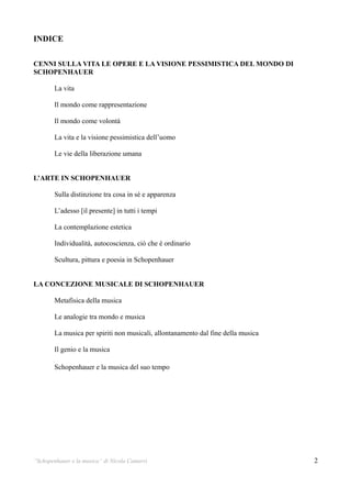 INDICE

CENNI SULLA VITA LE OPERE E LA VISIONE PESSIMISTICA DEL MONDO DI
SCHOPENHAUER

        La vita

        Il mondo come rappresentazione

        Il mondo come volontà

        La vita e la visione pessimistica dell’uomo

        Le vie della liberazione umana


L’ARTE IN SCHOPENHAUER

        Sulla distinzione tra cosa in sé e apparenza

        L’adesso [il presente] in tutti i tempi

        La contemplazione estetica

        Individualità, autocoscienza, ciò che è ordinario

        Scultura, pittura e poesia in Schopenhauer


LA CONCEZIONE MUSICALE DI SCHOPENHAUER

        Metafisica della musica

        Le analogie tra mondo e musica

        La musica per spiriti non musicali, allontanamento dal fine della musica

        Il genio e la musica

        Schopenhauer e la musica del suo tempo




“Schopenhauer e la musica” di Nicola Camurri                                       2
 