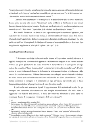l’essenza inconsapevolmente, senza la mediazione della ragione, cosa da cui la musica imitativa è
agli antipodi, nelle Stagioni e nella Creazione di Haydn, per esempio, non l’in sé dei fenomeni ma i
“fenomeni del mondo intuitivo sono direttamente imitati”45.
         La musica parla direttamente al cuore e poco ha da dire alla testa “ed è un abuso pretenderlo
da essa come avviene nella musica “descrittiva”; anche se Haydn e Beethoven si sono lasciati
fuorviare da una simile musica, Mozart e Rossini, per quello che ne so io, non hanno mai commesso
un simile errore”. “Una cosa è l’espressione delle passioni, un’altra dipingere le cose”46.
        Una musica descrittiva, che fosse in tutto e per tutto legata al mondo dell’apparenza, non
coglierebbe più il sostrato metafisico del mondo, si allontanerebbe dall’essenza stessa della musica
rifugiandosi nell’aspetto fisico dell’espressione sonora. Per di più non bisogna dimenticare che tutto
quello che nell’arte è intenzionale è già di per sé inganno e la pretesa di imitare o descrivere è un
atteggiamento soggiacente al principio di ragione . (cfr cap. 2 ,§ 4).


Le analogie tra mondo e musica


           È il carattere metafisico della musica che impone all’espressione musicale di essere in
rapporto analogico con il mondo delle apparenze e Schopenhauer imposta la sua visione musicale
partendo da questi parallelismi. La teoria musicale di Schopenhauer e le conseguenti analogie
partono dal concetto di “basso fondamentale”, cosi come teorizzato dalla musica barocca 47. L’autore
associa al basso fondamentale la gravità della materia, infima oggettivazione e fondamento della
volontà del mondo fenomenico. Al basso fondamentale sono collegati, secondo la teoria della fisica
dei suoni, i suoni acuti derivanti dalle vibrazioni concomitanti del suono fondamentale 48. Come la
materia costituisce il sostegno e il fondamento di ogni elevazione nel mondo, cosi il basso
fondamentale costituisce la base e il sostegno di ogni elevazione tonale.
        I gradi della scala sono come i gradi di oggettivazione della volontà nel mondo. Da qui
consegue una concezione tecnico-musicale che assegna necessariamente alle voci acute la
leggerezza e la mobilità della melodia. Il basso deve muoversi lentamente a causa della sua
pesantezza. Il canto di conseguenza è prerogativa delle voci più acute49.
45
     ivi
46
     Parerga e paralipomena, libro secondo, §218
47
     La teoria a cui dice di fare riferimento è la teorizzazione operata da Rameau nel suo Trattato dell’armonia ridotta
    ai suoi principi naturali (1722) per una panoramica sintetica ma utile alla comprensione dell’impostazione di
    Schopenhauer è il capitolo Rameau, dell’ Enciclopedia della musica, vol. 2, il sapere musicale, Einaudi, Torino,
    2002.
48
     La teoria degli armonici permette di considerare la terza, la quinta e l’ottava come “contenute” all’interno delle
    vibrazioni della nota fondamentale
49
   “La melodia è prerogativa della voce più alta e tale deve rimanere” “il fatto che Mozart e Rossini, sappiano mitigare,
anzi superare, gli inconvenienti delle arie per basso, non vale ad eliminarli”. (Parerga e Paralipomena, libro secondo,

“Schopenhauer e la musica” di Nicola Camurri                                                                           21
 