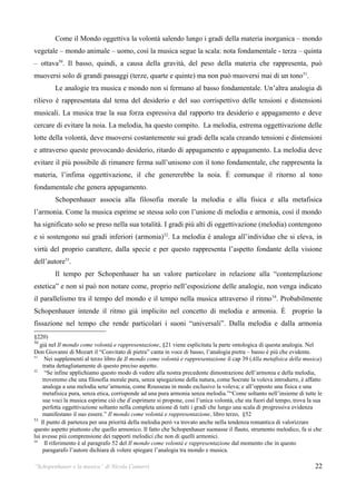 Come il Mondo oggettiva la volontà salendo lungo i gradi della materia inorganica – mondo
vegetale – mondo animale – uomo, così la musica segue la scala: nota fondamentale - terza – quinta
– ottava50. Il basso, quindi, a causa della gravità, del peso della materia che rappresenta, può
muoversi solo di grandi passaggi (terze, quarte e quinte) ma non può muoversi mai di un tono51.
         Le analogie tra musica e mondo non si fermano al basso fondamentale. Un’altra analogia di
rilievo è rappresentata dal tema del desiderio e del suo corrispettivo delle tensioni e distensioni
musicali. La musica trae la sua forza espressiva dal rapporto tra desiderio e appagamento e deve
cercare di evitare la noia. La melodia, ha questo compito. La melodia, estrema oggettivazione delle
lotte della volontà, deve muoversi costantemente sui gradi della scala creando tensioni e distensioni
e attraverso queste provocando desiderio, ritardo di appagamento e appagamento. La melodia deve
evitare il più possibile di rimanere ferma sull’unisono con il tono fondamentale, che rappresenta la
materia, l’infima oggettivazione, il che genererebbe la noia. È comunque il ritorno al tono
fondamentale che genera appagamento.
         Schopenhauer associa alla filosofia morale la melodia e alla fisica e alla metafisica
l’armonia. Come la musica esprime se stessa solo con l’unione di melodia e armonia, così il mondo
ha significato solo se preso nella sua totalità. I gradi più alti di oggettivazione (melodia) contengono
e si sostengono sui gradi inferiori (armonia) 52. La melodia è analoga all’individuo che si eleva, in
virtù del proprio carattere, dalla specie e per questo rappresenta l’aspetto fondante della visione
dell’autore53.
         Il tempo per Schopenhauer ha un valore particolare in relazione alla “contemplazione
estetica” e non si può non notare come, proprio nell’esposizione delle analogie, non venga indicato
il parallelismo tra il tempo del mondo e il tempo nella musica attraverso il ritmo 54. Probabilmente
Schopenhauer intende il ritmo già implicito nel concetto di melodia e armonia. È proprio la
fissazione nel tempo che rende particolari i suoni “universali”. Dalla melodia e dalla armonia
§220)
50
   già nel Il mondo come volontà e rappresentazione, §21 viene esplicitata la parte ontologica di questa analogia. Nel
Don Giovanni di Mozart il “Convitato di pietra” canta in voce di basso, l’analogia pietra – basso è più che evidente.
51
      Nei supplementi al terzo libro de Il mondo come volontà e rappresentazione il cap 39 (Alla metafisica della musica)
     tratta dettagliatamente di questo preciso aspetto.
52
      “Se infine applichiamo questo modo di vedere alla nostra precedente dimostrazione dell’armonia e della melodia,
     troveremo che una filosofia morale pura, senza spiegazione della natura, come Socrate la voleva introdurre, è affatto
     analoga a una melodia senz’armonia, come Rousseau in modo esclusivo la voleva; e all’opposto una fisica e una
     metafisica pura, senza etica, corrisponde ad una pura armonia senza melodia.”“Come soltanto nell’insieme di tutte le
     sue voci la musica esprime ciò che d’esprimere si propone, cosi l’unica volontà, che sta fuori dal tempo, trova la sua
     perfetta oggettivazione soltanto nella completa unione di tutti i gradi che lungo una scala di progressiva evidenza
     manifestano il suo essere.” Il mondo come volontà e rappresentazione, libro terzo, §52
53
    Il punto di partenza per una priorità della melodia però va trovato anche nella tendenza romantica di valorizzare
questo aspetto piuttosto che quello armonico. Il fatto che Schopenhauer suonasse il flauto, strumento melodico, fa si che
lui avesse più comprensione dei rapporti melodici che non di quelli armonici.
54
      Il riferimento è al paragrafo 52 del Il mondo come volontà e rappresentazione dal momento che in questo
     paragarafo l’autore dichiara di volere spiegare l’analogia tra mondo e musica.

“Schopenhauer e la musica” di Nicola Camurri                                                                            22
 
