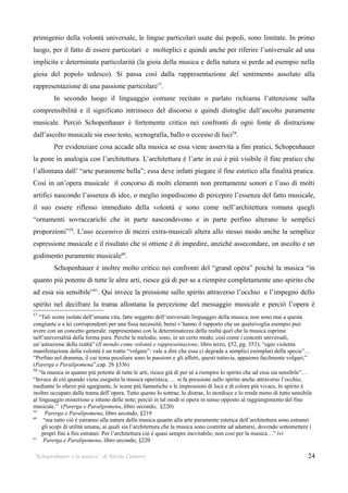 primigenio della volontà universale, le lingue particolari usate dai popoli, sono limitate. In primo
luogo, per il fatto di essere particolari e molteplici e quindi anche per riferire l’universale ad una
implicita e determinata particolarità (la gioia della musica e della natura si perde ad esempio nella
gioia del popolo tedesco). Si passa così dalla rappresentazione del sentimento assoluto alla
rappresentazione di una passione particolare57.
         In secondo luogo il linguaggio comune recitato o parlato richiama l’attenzione sulla
comprensibilità e il significato intrinseco del discorso e quindi distoglie dall’ascolto puramente
musicale. Perciò Schopenhauer è fortemente critico nei confronti di ogni fonte di distrazione
dall’ascolto musicale sia esso testo, scenografia, ballo o eccesso di luci58.
         Per evidenziare cosa accade alla musica se essa viene asservita a fini pratici, Schopenhauer
la pone in analogia con l’architettura. L’architettura è l’arte in cui è più visibile il fine pratico che
l’allontana dall’ “arte puramente bella”; essa deve infatti piegare il fine estetico alla finalità pratica.
Così in un’opera musicale il concorso di molti elementi non prettamente sonori e l’uso di molti
artifici nascondo l’assenza di idee, o meglio impediscono di percepire l’essenza del fatto musicale,
il suo essere riflesso immediato della volontà e sono come nell’architettura romana quegli
“ornamenti sovraccarichi che in parte nascondevono e in parte perfino alterano le semplici
proporzioni”59. L’uso eccessivo di mezzi extra-musicali altera allo stesso modo anche la semplice
espressione musicale e il risultato che si ottiene è di impedire, anziché assecondare, un ascolto e un
godimento puramente musicale60.
         Schopenhauer è inoltre molto critico nei confronti del “grand opèra” poichè la musica “in
quanto più potente di tutte le altre arti, riesce già di per se a riempire completamente uno spirito che
ad essa sia sensibile”61. Qui invece la pressione sullo spirito attraverso l’occhio e l’impegno dello
spirito nel decifrare la trama allontana la percezione del messaggio musicale e perciò l’opera è
57
   “Tali scene isolate dell’umana vita, fatte soggetto dell’universale linguaggio della musica, non sono mai a questa
congiunte o a lei corrispondenti per una fissa necessità; bensì v’hanno il rapporto che un qualsivoglia esempio può
avere con un concetto generale: rappresentano con la determinatezza della realtà quel che la musica esprime
nell’universalità della forma pura. Perché le melodie, sono, in un certo modo, così come i concetti universali,
un’astrazione della realtà” (Il mondo come volontà e rappresentazione, libro terzo, §52, pg. 353); “ogni violenta
manifestazione della volontà è un tratto “volgare”: vale a dire che essa ci degrada a semplici esemplari della specie”…
“Perfino nel dramma, il cui tema peculiare sono le passioni e gli affetti, questi tuttavia, appaiono facilmente volgari;”
(Parerga e Paralipomena”,cap. 26 §336)
58
   “la musica in quanto più potente di tutte le arti, riesce già di per sé a riempire lo spirito che ad essa sia sensibile”…
“Invece di ciò quando viene eseguita la musica operistica, … si fa pressione sullo spirito anche attraverso l’occhio,
mediante lo sfarzo più sgargiante, le scene più fantastiche e le impressioni di luce e di colore più vivace, lo spirito è
inoltre occupato dalla trama dell’opera. Tutto questo lo sottrae, lo distrae, lo stordisce e lo rende meno di tutto sensibile
al linguaggio misterioso e intimo delle note; perciò in tal modi si opera in senso opposto al raggiungimento del fine
musicale.” (Parerga e Paralipomena, libro secondo, §220)
59
       Parerga e Paralipomena, libro secondo, §219
60
      “ma tutto ciò è estraneo alla natura della musica quanto alla arte puramente estetica dell’architettura sono estranei
     gli scopi di utilità umana, ai quali sia l’architettura che la musica sono costrette ad adattarsi, dovendo sottomettere i
     propri fini a fini estranei. Per l’architettura ciò è quasi sempre inevitabile; non così per la musica…” ivi
61
      Parerga e Paralipomena, libro secondo, §220

“Schopenhauer e la musica” di Nicola Camurri                                                                                24
 