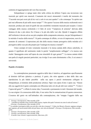 contraria al raggiungimento del vero fine musicale.
         Schopenhauer si spinge tanto oltre nella crtitica da definire l’opera una invenzione non
musicale per spiriti non musicali. L’aumento dei mezzi strumentali è inutile dal momento che
“l’accordo non può avere più di tre voci e solo in un caso quattro” e che comunque “lo spirito non
può mai afferrarne di più nello stesso tempo” 62. Per questo l’eccesso della musica orchestrale non è
musicale, produce più suoni di quelli che una sensibilità veramente musicale può recepire. L’unico
vantaggio della musica orchestrale è il fatto di avere “l’ampiezza di armonia” derivata dalla
distanza di due o più ottave fra il basso e la più alta delle voci alte. Quindi il maggiore effetto
dell’orchestra è dovuto ad un uso più completo della componente armonica, ma per Schopenhauer è
la melodia il nucleo della musica 63. Si parla comunque di effetto, ovvero di impressione, non di un
aumento di contenuti. L’espressione più alta della musica rimane prerogativa della melodia ed è
prerogativa della voce più alta proprio per l’analogia tra musica e mondo64.
         Unico esempio di testo veramente musicale è la messa cantata delle chiese cattoliche, in
quanto il significato del sentimento rende le parole “semplicemente solfeggio” e la musica non
risulta “danneggiata come nell’opera da cose miserabili di ogni genere” 65. La messa cantata infatti
non parla di singole passioni particolari, ma rivolge il suo canto direttamente a Dio, il cui amore è
universale.


Il genio e la musica


         La contemplazione puramente oggettiva delle idee è intuitiva, ed appartiene specificamente
al dominio dell’arte (plastica o poetica); il genio, che mira appunto a dare delle idee una
riproduzione la più fedele possibile                 nella sua opera è perciò strettamente collegato in
Schopenhauer, al dominio della produzione artistica. Ogni vera opera d’arte è opera sua. “Grazie
alla sua oggettività il genio contempla con riflessione tutto ciò che gli altri non vedono” 66. “L’arte è
l’opera del genio”67 e riflette le eterne idee, l’essenziale e permanente in tutti i fenomeni del mondo.
La sua origine è la conoscenza delle idee, il suo unico fine la comunicazione di questa conoscenza.
L’essenza del genio sta nell’attitudine alla contemplazione, che “strappa l’oggetto della sua

62
     Parerga e Paralipomena, libro secondo, §220
63
     “considero la melodia come il nucleo della musica, rispetto alla quale l’armonia sta come la salsa all’arrosto.”
    (Parerga e Paralipomena, libro secondo, §219)
64
   “La melodia è prerogativa della voce più alta e tale deve rimanere”; “il fatto che Mozart e Rossini, sappiano mitigare,
anzi superare, gli inconvenienti delle arie per basso, non vale ad eliminarli”. (Parerga e Paralipomena, libro secondo,
§220)
65
     Parerga e Paralipomena, libro secondo, §220
66
     Parerga e paralipomena, libro secondo, §206
67
     Il mondo come volontà e rappresentazione, libro terzo, §36

“Schopenhauer e la musica” di Nicola Camurri                                                                           25
 