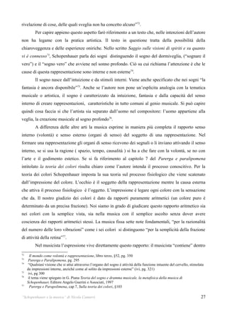 rivelazione di cose, delle quali sveglia non ha concetto alcuno”72.
          Per capire appieno questo aspetto farò riferimento a un testo che, nelle intenzioni dell’autore
non ha legame con la pratica artistica. Il testo in questione tratta della possibilità della
chiaroveggenza e delle esperienze oniriche. Nello scritto Saggio sulle visioni di spiriti e su quanto
vi è connesso73, Schopenhauer parla dei sogni distinguendo il sogno del dormiveglia, (“sognare il
vero”) e il “sogno vero” che avviene nel sonno profondo. Ciò su cui richiama l’attenzione è che le
cause di questa rappresentazione sono interne e non esterne74.
          Il sogno nasce dall’intuizione e da stimoli interni. Viene anche specificato che nei sogni “la
fantasia è ancora disponibile”75. Anche se l’autore non pone un’esplicita analogia con la tematica
musicale o artistica, il sogno è caratterizzato da intuizione, fantasia e dalla capacità del senso
interno di creare rappresentazioni, caratteristiche in tutto comuni al genio musicale. Si può capire
quindi cosa faccia si che l’artista sia separato dall’uomo nel compositore: l’uomo appartiene alla
veglia, la creazione musicale al sogno profondo76.
          A differenza delle altre arti la musica esprime in maniera più completa il rapporto senso
interno (volontà) e senso esterno (organi di senso) del soggetto di una rappresentazione. Nel
formare una rappresentazione gli organi di senso ricevono dei segnali o li inviano attivando il senso
interno, se si usa la ragione ( spazio, tempo, causalità ) si ha a che fare con la volontà, se no con
l’arte e il godimento estetico. Se si fa riferimento al capitolo 7 del Parerga e paralipomena
intitolato la teoria dei colori risulta chiaro come l’autore intenda il processo conoscitivo. Per la
teoria dei colori Schopenhauer imposta la sua teoria sul processo fisiologico che viene scatenato
dall’impressione del colore. L’occhio è il soggetto della rappresentazione mentre la causa esterna
che attiva il processo fisiologico è l’oggetto. L’impressione è legare ogni colore con la sensazione
che da. Il nostro giudizio dei colori è dato da rapporti puramente aritmetici (un colore puro è
determinato da un precisa frazione). Noi siamo in grado di giudicare questo rapporto aritmetico sia
nei colori con la semplice vista, sia nella musica con il semplice ascolto senza dover avere
coscienza dei rapporti aritmetici stessi. La musica fissa sette note fondamentali, “per la razionalità
del numero delle loro vibrazioni” come i sei colori si distinguono “per la semplicità della frazione
di attività della retina”77.
          Nel musicista l’espressione vive direttamente questo rapporto: il musicista “contiene” dentro
72
       Il mondo come volontà e rappresentazione, libro terzo, §52, pg. 350
73
      Parerga e Paralipomena, pg. 295
74
      “Qualsiasi visione che si attui attraverso l’organo del sogno è attività della funzione intuente del cervello, stimolata
     da impressioni interne, anziché come al solito da impressioni esterne” (ivi, pg. 321)
75
      ivi, pg 300
76
      il tema viene spiegato in G. Piana Teoria del sogno e dramma musicale, la metafisica della musica di
     Schopenhauer, Editore Angelo Guerini e Associati, 1997
77
       Parerga e Parapolimena, cap 7, Sulla teoria dei colori, §103

“Schopenhauer e la musica” di Nicola Camurri                                                                                27
 