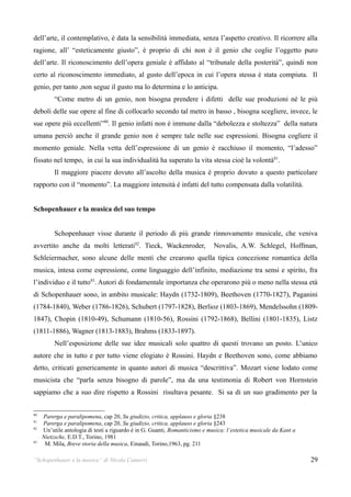 dell’arte, il contemplativo, è data la sensibilità immediata, senza l’aspetto creativo. Il ricorrere alla
ragione, all’ “esteticamente giusto”, è proprio di chi non è il genio che coglie l’oggetto puro
dell’arte. Il riconoscimento dell’opera geniale è affidato al “tribunale della posterità”, quindi non
certo al riconoscimento immediato, al gusto dell’epoca in cui l’opera stessa è stata compiuta. Il
genio, per tanto ,non segue il gusto ma lo determina e lo anticipa.
          “Come metro di un genio, non bisogna prendere i difetti delle sue produzioni né le più
deboli delle sue opere al fine di collocarlo secondo tal metro in basso , bisogna scegliere, invece, le
sue opere più eccellenti”80. Il genio infatti non è immune dalla “debolezza e stoltezza” della natura
umana perciò anche il grande genio non è sempre tale nelle sue espressioni. Bisogna cogliere il
momento geniale. Nella vetta dell’espressione di un genio è racchiuso il momento, “l’adesso”
fissato nel tempo, in cui la sua individualità ha superato la vita stessa cioè la volontà81.
          Il maggiore piacere dovuto all’ascolto della musica è proprio dovuto a questo particolare
rapporto con il “momento”. La maggiore intensità è infatti del tutto compensata dalla volatilità.


Schopenhauer e la musica del suo tempo


          Schopenhauer visse durante il periodo di più grande rinnovamento musicale, che veniva
avvertito anche da molti letterati82. Tieck, Wackenroder,                    Novalis, A.W. Schlegel, Hoffman,
Schleiermacher, sono alcune delle menti che crearono quella tipica concezione romantica della
musica, intesa come espressione, come linguaggio dell’infinito, mediazione tra sensi e spirito, fra
l’individuo e il tutto83. Autori di fondamentale importanza che operarono più o meno nella stessa età
di Schopenhauer sono, in ambito musicale: Haydn (1732-1809), Beethoven (1770-1827), Paganini
(1784-1840), Weber (1786-1826), Schubert (1797-1828), Berlioz (1803-1869), Mendelssohn (1809-
1847), Chopin (1810-49), Schumann (1810-56), Rossini (1792-1868), Bellini (1801-1835), Listz
(1811-1886), Wagner (1813-1883), Brahms (1833-1897).
          Nell’esposizione delle sue idee musicali solo quattro di questi trovano un posto. L’unico
autore che in tutto e per tutto viene elogiato è Rossini. Haydn e Beethoven sono, come abbiamo
detto, criticati genericamente in quanto autori di musica “descrittiva”. Mozart viene lodato come
musicista che “parla senza bisogno di parole”, ma da una testimonia di Robert von Hornstein
sappiamo che a suo dire rispetto a Rossini risultava pesante. Si sa di un suo gradimento per la


80
     Parerga e paralipomena, cap 20, Su giudizio, critica, applauso e gloria §238
81
     Parerga e paralipomena, cap 20, Su giudizio, critica, applauso e gloria §243
82
     Un’utile antologia di testi a riguardo è in G. Guanti, Romanticismo e musica: l’estetica musicale da Kant a
     Nietzsche, E.D.T., Torino, 1981
83
      M. Mila, Breve storia della musica, Einaudi, Torino,1963, pg. 211

“Schopenhauer e la musica” di Nicola Camurri                                                                       29
 
