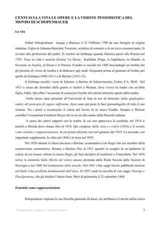 CENNI SULLA VITA LE OPERE E LA VISIONE PESSIMISTICA DEL
MONDO DI SCHOPENHAUER

La vita


        Arthur Schopenhauer nacque a Danzica il 22 Febbraio 1788 da una famiglia di origine
olandese. Figlio di Johanna Henriette Trosiener, scrittrice di romanzi e di un ricco commerciante, fu
avviato alla professione del padre. Si trasferì ad Amburgo quando Danzica passò alla Prussia nel
1793. Visse in città e nazioni diverse: Le Havre, Karlsbad, Praga, in Inghilterra, in Olanda, in
Svizzera, in Austria, in Slesia e in Prussia. Il padre si suicidò nel 1805 lasciandogli un’eredità che
gli permise di vivere di rendita e di dedicarsi agli studi. Frequentò prima al ginnasio di Gotha, poi
quello di Gottinga (1809-1811) e di Berlino (1811-13).
        A Gottinga ascoltò i corsi di Schulze, a Berlino di Scheiermacher, Fichte, F.A. Wolf. Nel
1813 a causa dei disordini della guerra si trasferì a Weimar, dove viveva la madre con un’altra
figlia, Adele. Qui ebbe l’occasione di conoscere Goethe nel salotto letterario aperto dalla madre.
          Nello stesso anno presentò all’Università di Jena la tesi di dottorato Sulla quadruplice
radice del principio di ragion sufficiente, dove sono già poste le basi gnoseologiche di tutto il suo
sistema. Tra i primi a riconoscere il valore del lavoro fu lo stesso Goethe. Sempre a Weimar
conobbe l’orientalista Friedrich Mayer che lo avviò allo studio della filosofia indiana.
          A causa dei cattivi rapporti con la madre, di cui non approvava la condotta, nel 1814 si
trasferì a Dresda dove rimase fino al 1818. Qui compose Sulla vista e i colori (1816) e Il mondo
come volontà e rappresentazione, la cui prima edizione uscì nel gennaio del 1819. La seconda, con
importanti supplementi, fu edita nel 1844 e la terza nel 1859.
        Nel 1820 ottenne la libera docenza a Berlino, scontrandosi con Hegel che era membro della
commissione esaminatrice. Rimase a Berlino fino al 1831 quando lo scoppio di un’epidemia di
colera, di cui rimase vittima lo stesso Hegel, gli fece decidere di trasferirsi a Francoforte. Nel 1839
scrive la memoria Sulla libertà del volere umano premiata dalla Reale Società delle Scienze di
Norvegia e nel 1840 Sul fondamento della morale. Nel 1841 i due saggi furono pubblicati insieme
col titolo I due problemi fondamentali dell’etica. Al 1851 risale la raccolta di vari saggi, Parerga e
Paralipomena, che gli diedero l’attesa fama. Morì di polmonite il 22 settembre 1860.


Il mondo come rappresentazione


        Schopenhauer imposta la sua filosofia partendo da Kant, cui attribuisce il merito della critica


“Schopenhauer e la musica” di Nicola Camurri                                                         3
 