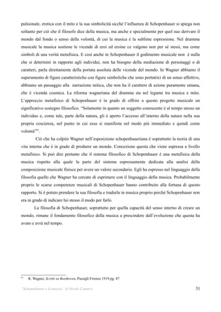 pulsionale, erotica con il mito e la sua simbolicità sicchè l’influenza di Schopenhauer si spiega non
soltanto per ciò che il filosofo dice della musica, ma anche e specialmente per quel suo derivare il
mondo dal fondo o senso della volontà, di cui la musica è la sublime espressione. Nel dramma
musicale la musica sostiene le vicende di eroi ed eroine ce valgono non per sé stessi, ma come
simboli di una verità metafisica. E così anche in Schopenhauer il godimento musicale non è nulla
che si determini in rapporto agli individui, non ha bisogno della mediazione di personaggi o di
caratteri, parla direttamente della portata assoluta delle vicende del mondo. In Wagner abbiamo il
superamento di figure caratteristiche con figure simboliche che sono portatrici di un senso affettivo,
abbiamo un passaggio alla narrazione mitica, che non ha il carattere di azione puramente umana,
che è vicenda cosmica. La riforma wagneriana del dramma sta nel legame tra musica e mito.
L’approccio metafisico di Schopenhauer è in grado di offrire a questo progetto musicale un
significativo sostegno filosofico. “Solamente in quanto un soggetto conoscente è al tempo stesso un
individuo e, come tale, parte della natura, gli è aperto l’accesso all’interno della natura nella sua
propria coscienza, nel punto in cui essa si manifesta nel modo più immediato e quindi come
volontà”91.
         Ciò che ha colpito Wagner nell’esposizione schopenhaueriana è soprattutto la teoria di una
vita interna che è in grado di produrre un mondo. Concezione questa che viene espressa a livello
metafisico. Si può dire pertanto che il sistema filosofico di Schopenhauer è una metafisica della
musica rispetto alla quale la parte del sistema espressamente dedicata alla analisi della
composizione musicale finisce per avere un valore secondario. Egli ha espresso nel linguaggio della
filosofia quello che Wagner ha cercato di esprimere con il linguaggio della musica. Probabilmente
proprio le scarse competenze musicali di Schopenhauer hanno contribuito alla fortuna di questo
rapporto. Si è potuto prendere la sua filosofia e tradurla in musica proprio perché Schopenhauer non
era in grado di indicare lui stesso il modo per farlo.
         La filosofia di Schopenhauer, soprattutto per quella capacità del senso interno di creare un
mondo, rimane il fondamento filosofico della musica a prescindere dall’evoluzione che questa ha
avuto e avrà nel tempo.




91
     R. Wagner, Scritti su Beethoven, Passigli Firenze 1919 pg. 87

“Schopenhauer e la musica” di Nicola Camurri                                                       31
 