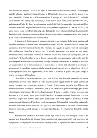 alla metafisica o, meglio, l’avvio di un “opera di distruzione della filosofia scolastica”. Il merito più
grande, tuttavia, è quello di avere evidenziato la differenza tra fenomeno, conoscibile, e cosa in sé,
non conoscibile. Platone aveva affermato qualcosa di analogo nel “mito della caverna”, parlando
di un mondo delle ombre, che è illusione, e di un mondo della realtà, cioè il mondo delle idee,
culminante nell’idea del Bene, la cui immagine sensibile è il Sole. La stessa idea è presente nel libro
dei Veda, testo della religione indiana risalente ad un periodo compreso tra il 1500 e il 1200 a.c., in
cui il mondo viene considerato illusione, velo della realtà. Schopenhauer sottolinea che, nonostante
la distinzione tra fenomeno e noumeno fosse già stata intuita ed espressa poeticamente, solo grazie a
Kant è stata dimostrata in maniera incontestabile.
         Il pensiero di Schopenauer è un’interpretazione e uno sviluppo della teoria kantiana del
mondo fenomenico: “il mondo è una mia rappresentazione” afferma. La conoscenza del mondo è la
conoscenza di un’apparenza risultante dalla relazione tra soggetto e oggetto. Con ciò egli si apre
alla meditazione filosofica e scopre che “il mondo circostante non esiste se non come
rappresentazione, cioè sempre e soltanto in relazione con un altro essere, con il percipiente, con lui
medesimo”. Il filosofo riduce a tre le forme a priori della rappresentazione del mondo, cioè le
funzioni per l’ordinamento dell’esperienza: il tempo, lo spazio e la causalità. Il tempo è la relazione
di successione in cui le rappresentazioni si manifestano; lo spazio è la relazione di (posizione o
coesistenza); la causalità è una capacità che hanno le singole cose di agire e di produrre effetti. È
l’unica proprietà delle cose rappresentate, la cui realtà si esaurisce in questo loro agire. Tempo e
spazio provengono dall’intelletto.
          Sensibilità e intelletto non sono più, come in Kant, due funzioni conoscitive di natura
radicalmente diversa, l’una intuitiva e l’altra discorsiva; non rappresentano due ceppi distinti del
nostro conoscere ma vengono decisamente avvicinate. Schopenhauer spiega la loro differenza in
termini meramente fisiologici. La sensibilità, con le sue forme dello spazio e del tempo, può essere
spiegata come una funzione dei nervi afferenti, ma non di meno lo spazio e il tempo svolgono una
funzione a priori come forme generali dell’esperienza (rappresentazione) fenomenica. La loro
unione dà origine alla materia, intesa come condizione e non come oggetto d’esperienza e come
principium individuationis. L’intelletto, con la sua categoria della causalità, è spiegabile mediante le
funzioni dell’intera massa celebrale che       produce una conoscenza di carattere essenzialmente
intuitivo, immediato, quindi analogo al conoscere sensibile, cioè il collegamento dell’effetto con la
causa.
         Schopenhauer attribuisce l’intelletto anche agli animali. Ciò che distingue l’uomo è la
ragione cioè la possibilità di formare “rappresentazioni di rappresentazioni”, cioè concetti, e di
congiungerli e disgiungerli discorsivamente in proposizioni e ragionamenti. Delle connessioni di

“Schopenhauer e la musica” di Nicola Camurri                                                           4
 