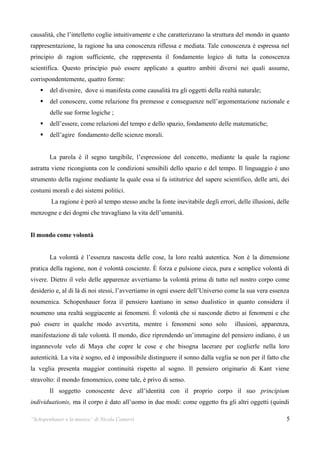 causalità, che l’intelletto coglie intuitivamente e che caratterizzano la struttura del mondo in quanto
rappresentazione, la ragione ha una conoscenza riflessa e mediata. Tale conoscenza è espressa nel
principio di ragion sufficiente, che rappresenta il fondamento logico di tutta la conoscenza
scientifica. Questo principio può essere applicato a quattro ambiti diversi nei quali assume,
corrispondentemente, quattro forme:
       del divenire, dove si manifesta come causalità tra gli oggetti della realtà naturale;
       del conoscere, come relazione fra premesse e conseguenze nell’argomentazione razionale e
        delle sue forme logiche ;
       dell’essere, come relazioni del tempo e dello spazio, fondamento delle matematiche;
       dell’agire fondamento delle scienze morali.


        La parola è il segno tangibile, l’espressione del concetto, mediante la quale la ragione
astratta viene ricongiunta con le condizioni sensibili dello spazio e del tempo. Il linguaggio è uno
strumento della ragione mediante la quale essa si fa istitutrice del sapere scientifico, delle arti, dei
costumi morali e dei sistemi politici.
        La ragione è però al tempo stesso anche la fonte inevitabile degli errori, delle illusioni, delle
menzogne e dei dogmi che travagliano la vita dell’umanità.


Il mondo come volontà


        La volontà è l’essenza nascosta delle cose, la loro realtà autentica. Non è la dimensione
pratica della ragione, non è volontà cosciente. È forza e pulsione cieca, pura e semplice volontà di
vivere. Dietro il velo delle apparenze avvertiamo la volontà prima di tutto nel nostro corpo come
desiderio e, al di là di noi stessi, l’avvertiamo in ogni essere dell’Universo come la sua vera essenza
noumenica. Schopenhauer forza il pensiero kantiano in senso dualistico in quanto considera il
noumeno una realtà soggiacente ai fenomeni. È volontà che si nasconde dietro ai fenomeni e che
può essere in qualche modo avvertita, mentre i fenomeni sono solo                 illusioni, apparenza,
manifestazione di tale volontà. Il mondo, dice riprendendo un’immagine del pensiero indiano, è un
ingannevole velo di Maya che copre le cose e che bisogna lacerare per coglierle nella loro
autenticità. La vita è sogno, ed è impossibile distinguere il sonno dalla veglia se non per il fatto che
la veglia presenta maggior continuità rispetto al sogno. Il pensiero originario di Kant viene
stravolto: il mondo fenomenico, come tale, è privo di senso.
        Il soggetto conoscente deve all’identità con il proprio corpo il suo principium
individuationis, ma il corpo è dato all’uomo in due modi: come oggetto fra gli altri oggetti (quindi

“Schopenhauer e la musica” di Nicola Camurri                                                           5
 