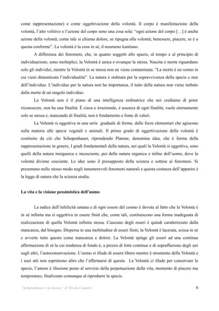 come rappresentazione) e come oggettivazione della volontà. Il corpo è manifestazione della
volontà, l’atto volitivo e l’azione del corpo sono una cosa sola: “ogni azione del corpo […] è anche
azione della volontà; come tale si chiama dolore, se ripugna alla volontà; benessere, piacere, se è a
questa conforme”. La volontà è la cosa in sé, il noumeno kantiano.
        A differenza dei fenomeni, che, in quanto soggetti allo spazio, al tempo e al principio di
individuazione, sono molteplici, la Volontà è unica e ovunque la stessa. Nascita e morte riguardano
solo gli individui, mentre la Volontà in se stessa non ne viene contaminata. “La morte è un sonno in
cui vieni dimenticata l’individualità”. La natura è ordinata per la sopravvivenza della specie e non
dell’individuo. L’individuo per la natura non ha importanza, il tutto della natura non viene turbato
dalla morte di un singolo individuo.
        La Volontà non è il piano di una intelligenza ordinatrice che noi crediamo di poter
riconoscere, non ha una finalità. È cieca e irrazionale, è assenza di ogni finalità, vuole eternamente
solo se stessa e, mancando di finalità, non è fondamento e fonte di valori.
        La Volontà si oggettiva in una serie graduale di forme, dalle forze elementari che agiscono
sulla materia alle specie vegetali e animali. Il primo grado di oggettivazione della volontà è
costituito da ciò che Schopenhauer, riprendendo Platone, denomina idea, che è forma della
rappresentazione in genere. I gradi fondamentali della natura, nei quali la Volontà si oggettiva, sono
quelli della natura inorganica e incosciente, poi della natura organica e infine dell’uomo, dove la
volontà diviene cosciente. Le idee sono il presupposto della scienza e sottese ai fenomeni. Si
presentano nello stesso modo negli innumerevoli fenomeni naturali e questa costanza dell’apparire è
la legge di natura che la scienza studia.


La vita e la visione pessimistica dell’uomo


        La radice dell’infelicità umana e di ogni essere del cosmo è dovuta al fatto che la Volontà è
in sé infinita ma si oggettiva in essere finiti che, come tali, costituiscono una forma inadeguata di
realizzazione di quella Volontà infinita stessa. Ciascuno degli esseri è quindi caratterizzato dalla
mancanza, dal bisogno. Dispersa in una moltitudine di esseri finiti, la Volontà è lacerata, scissa in sé
e avverte tutto questo come mancanza e dolore. La Volontà spinge gli esseri ad una continua
affermazione di sé la cui tendenza di fondo è, a prezzo di lotte continue e di sopraffazione degli uni
sugli altri, l’autoconservazione. L’uomo si illude di essere libero mentre è strumento della Volontà e
i suoi atti non esprimono altro che l’affermarsi di questa. La Volontà ci illude per conservare la
specie, l’amore è illusione posto al servizio della perpetuazione della vita, momento di piacere ma
temporaneo, finalizzato comunque al riprodurre la specie.

“Schopenhauer e la musica” di Nicola Camurri                                                          6
 