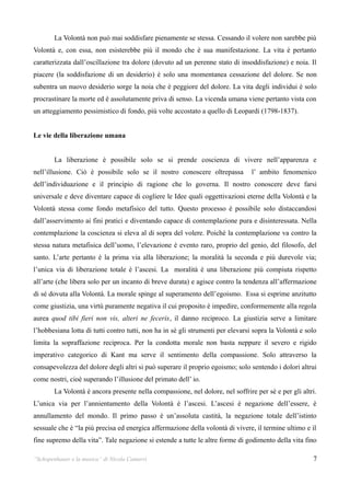 La Volontà non può mai soddisfare pienamente se stessa. Cessando il volere non sarebbe più
Volontà e, con essa, non esisterebbe più il mondo che è sua manifestazione. La vita è pertanto
caratterizzata dall’oscillazione tra dolore (dovuto ad un perenne stato di insoddisfazione) e noia. Il
piacere (la soddisfazione di un desiderio) è solo una momentanea cessazione del dolore. Se non
subentra un nuovo desiderio sorge la noia che è peggiore del dolore. La vita degli individui è solo
procrastinare la morte ed è assolutamente priva di senso. La vicenda umana viene pertanto vista con
un atteggiamento pessimistico di fondo, più volte accostato a quello di Leopardi (1798-1837).


Le vie della liberazione umana


        La liberazione è possibile solo se si prende coscienza di vivere nell’apparenza e
nell’illusione. Ciò è possibile solo se il nostro conoscere oltrepassa          l’ ambito fenomenico
dell’individuazione e il principio di ragione che lo governa. Il nostro conoscere deve farsi
universale e deve diventare capace di cogliere le Idee quali oggettivazioni eterne della Volontà e la
Volontà stessa come fondo metafisico del tutto. Questo processo è possibile solo distaccandosi
dall’asservimento ai fini pratici e diventando capace di contemplazione pura e disinteressata. Nella
contemplazione la coscienza si eleva al di sopra del volere. Poiché la contemplazione va contro la
stessa natura metafisica dell’uomo, l’elevazione è evento raro, proprio del genio, del filosofo, del
santo. L’arte pertanto è la prima via alla liberazione; la moralità la seconda e più durevole via;
l’unica via di liberazione totale è l’ascesi. La moralità è una liberazione più compiuta rispetto
all’arte (che libera solo per un incanto di breve durata) e agisce contro la tendenza all’affermazione
di sé dovuta alla Volontà. La morale spinge al superamento dell’egoismo. Essa si esprime anzitutto
come giustizia, una virtù puramente negativa il cui proposito è impedire, conformemente alla regola
aurea quod tibi fieri non vis, alteri ne feceris, il danno reciproco. La giustizia serve a limitare
l’hobbesiana lotta di tutti contro tutti, non ha in sè gli strumenti per elevarsi sopra la Volontà e solo
limita la sopraffazione reciproca. Per la condotta morale non basta neppure il severo e rigido
imperativo categorico di Kant ma serve il sentimento della compassione. Solo attraverso la
consapevolezza del dolore degli altri si può superare il proprio egoismo; solo sentendo i dolori altrui
come nostri, cioè superando l’illusione del primato dell’ io.
        La Volontà è ancora presente nella compassione, nel dolore, nel soffrire per sé e per gli altri.
L’unica via per l’annientamento della Volontà è l’ascesi. L’ascesi è negazione dell’essere, è
annullamento del mondo. Il primo passo è un’assoluta castità, la negazione totale dell’istinto
sessuale che è “la più precisa ed energica affermazione della volontà di vivere, il termine ultimo e il
fine supremo della vita”. Tale negazione si estende a tutte le altre forme di godimento della vita fino

“Schopenhauer e la musica” di Nicola Camurri                                                           7
 