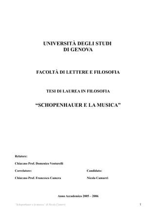 UNIVERSITÀ DEGLI STUDI
                              DI GENOVA



                  FACOLTÀ DI LETTERE E FILOSOFIA


                           TESI DI LAUREA IN FILOSOFIA


                 “SCHOPENHAUER E LA MUSICA”




Relatore:

Chiar.mo Prof. Domenico Venturelli

Correlatore:                                            Candidato:

Chiar.mo Prof. Francesco Camera                         Nicola Camurri




                                     Anno Accademico 2005 – 2006

“Schopenhauer e la musica” di Nicola Camurri                             1
 