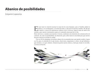 29
E
l arte tiene la virtud de mostrar lo mejor de los seres humanos, pues el hombre anhela la
belleza y en esa búsqueda, se involucran todos y cada uno de nuestros sentidos. De ahí que
el músico, a través de experiencias estéticas ricas y diversas, tenga la tarea de nutrir esos
sentidos, pues nuestro instrumento expresa el contenido emocional de la vida.
Entre más ricas y variadas sean nuestras vivencias, tendremos más elementos de comunicación, de
contraste, de color, de profundidad, de dimensión, pero sobre todo de sinceridad para que nuestro
discurso musical sea desde la verdad.
Con ese fin les propongo este primer abanico de recomendaciones que pueden ayudar a lograr
ese fin, pues el contenido de lo que leemos, observamos, degustamos y oímos, de qué hablamos,
qué miramos y en qué soñamos, llenará de pasión nuestra música y hará que emane lo invisible,
a la hora de hacerla.
Abanico de posibilidades
Zulyamir Lopezríos
 