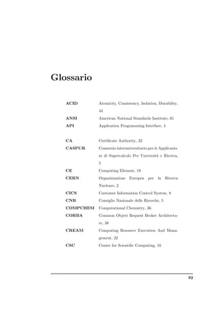 Glossario

   ACID       Atomicity, Consistency, Isolation, Durability,
              44
   ANSI       American National Standards Institute, 61
   API        Application Programming Interface, 4


   CA         Certiﬁcate Authority, 32
   CASPUR     Consorzio interuniversitario per le Applicazio-
              ni di Supercalcolo Per Universit` e Ricerca,
                                              a
              5
   CE         Computing Element, 19
   CERN       Organizzazione    Europea    per   la   Ricerca
              Nucleare, 2
   CICS       Customer Information Control System, 8
   CNR        Consiglio Nazionale delle Ricerche, 5
   COMPCHEM   Computational Chemistry, 36
   CORBA      Common Object Request Broker Architectu-
              re, 38
   CREAM      Computing Resource Execution And Mana-
              gement, 22
   CSC        Center for Scientiﬁc Computing, 16




                                                                92
 