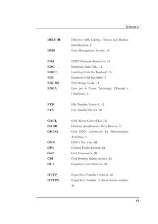 Glossario



DELPHI   DEtector with Lepton, Photon and Hadron
         Identiﬁcation, 2
DMS      Data Management Service, 19


EBA      EGEE Business Associates, 18
EDG      European Data Grid, 11
EGEE     Enabling Grids for E-sciencE, 5
EGI      European Grid Initiative, 5
EGI DS   EGI Design Study, 14
ENEA     Ente per le Nuove Tecnologie, l’Energia e
         l’Ambiente, 5


FTP      File Transfer Protocol, 42
FTS      File Transfer Service, 28


GACL     Grid Access Control List, 21
GARR     Gestione Ampliamento Rete Ricerca, 5
GILDA    Grid INFN Laboratory for Dissemination
         Activities, 5
GNU      GNU’s Not Unix, 61
GPL      General Public Licence, 61
GriF     Grid Framework, 36
GSI      Grid Security Infrastructure, 13
GUI      Graphical User Interface, 52


HTTP     HyperText Transfer Protocol, 40
HTTPS    HyperText Transfer Protocol Secure sockets,
         40




                                                        93
 