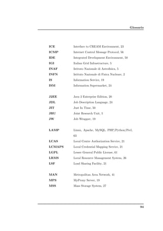 Glossario




ICE      Interface to CREAM Environment, 23
ICMP     Internet Control Message Protocol, 56
IDE      Integrated Development Environment, 50
IGI      Italian Grid Infrastructure, 5
INAF     Istituto Nazionale di Astroﬁsica, 5
INFN     Istituto Nazionale di Fisica Nucleare, 2
IS       Information Service, 19
ISM      Information Supermarket, 24


J2EE     Java 2 Enterprise Edition, 20
JDL      Job Description Language, 24
JIT      Just In Time, 50
JRU      Joint Research Unit, 5
JW       Job Wrapper, 19


LAMP     Linux, Apache, MySQL, PHP/Python/Perl,
         63
LCAS     Local Centre Authorization Service, 21
LCMAPS   Local Credential Mapping Service, 21
LGPL     Lesser General Public License, 61
LRMS     Local Resource Management System, 26
LSF      Load Sharing Facility, 21


MAN      Metropolitan Area Network, 41
MPS      MyProxy Server, 19
MSS      Mass Storage System, 27




                                                          94
 