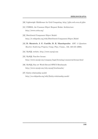 BIBLIOGRAFIA


[30] Lightweight Middleware for Grid Computing, http://glite.web.cern.ch/glite

[31] CORBA, the Common Object Request Broker Architecture:
   http://www.corba.org/

[32] Distributed Component Object Model:
   http://it.wikipedia.org/wiki/Distributed Component Object Model

[33] D. Skouteris, J. F. Castillo, D. E. Manolopoulos: ABC: A Quantum
   Reactive Scattering Program, Comp. Phys. Comm., 133, 128-135 (2000).

[34] MySQL website, http://www.mysql.com

[35] MySQL Non-free license:
   http://www.mysql.com/company/legal/licensing/commercial-license.html

[36] MySQL/Sun set World Record SPECJ Benchmark:
   http://www.mysql.com/why-mysql/benchmarks/

[37] Entity-relationship model:
   http://en.wikipedia.org/wiki/Entity-relationship model




                                                                           100
 