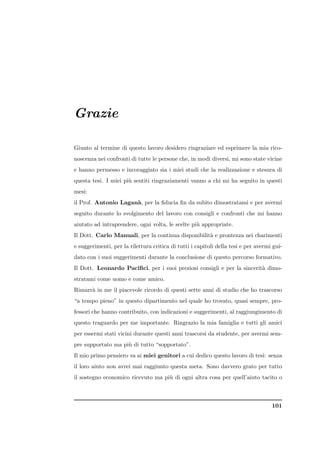 Grazie

Giunto al termine di questo lavoro desidero ringraziare ed esprimere la mia rico-
noscenza nei confronti di tutte le persone che, in modi diversi, mi sono state vicine
e hanno permesso e incoraggiato sia i miei studi che la realizzazione e stesura di
questa tesi. I miei pi` sentiti ringraziamenti vanno a chi mi ha seguito in questi
                      u
mesi:
il Prof. Antonio Lagan`, per la ﬁducia ﬁn da subito dimostratami e per avermi
                      a
seguito durante lo svolgimento del lavoro con consigli e confronti che mi hanno
aiutato ad intraprendere, ogni volta, le scelte pi` appropriate.
                                                  u
Il Dott. Carlo Manuali, per la continua disponibilit` e prontezza nei charimenti
                                                    a
e suggerimenti, per la rilettura critica di tutti i capitoli della tesi e per avermi gui-
dato con i suoi suggerimenti durante la conclusione di questo percorso formativo.
Il Dott. Leonardo Paciﬁci, per i suoi preziosi consigli e per la sincerit` dimo-
                                                                         a
stratami come uomo e come amico.
Rimarr` in me il piacevole ricordo di questi sette anni di studio che ho trascorso
      a
“a tempo pieno” in questo dipartimento nel quale ho trovato, quasi sempre, pro-
fessori che hanno contribuito, con indicazioni e suggerimenti, al raggiungimento di
questo traguardo per me importante. Ringrazio la mia famiglia e tutti gli amici
per essermi stati vicini durante questi anni trascorsi da studente, per avermi sem-
pre supportato ma pi` di tutto “sopportato”.
                    u
Il mio primo pensiero va ai miei genitori a cui dedico questo lavoro di tesi: senza
il loro aiuto non avrei mai raggiunto questa meta. Sono davvero grato per tutto
il sostegno economico ricevuto ma pi` di ogni altra cosa per quell’aiuto tacito o
                                    u



                                                                                    101
 