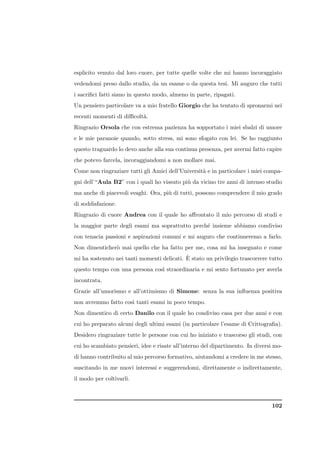 esplicito venuto dal loro cuore, per tutte quelle volte che mi hanno incoraggiato
vedendomi preso dallo studio, da un esame o da questa tesi. Mi auguro che tutti
i sacriﬁci fatti siano in questo modo, almeno in parte, ripagati.
Un pensiero particolare va a mio fratello Giorgio che ha tentato di spronarmi nei
recenti momenti di diﬃcolt`.
                          a
Ringrazio Orsola che con estrema pazienza ha sopportato i miei sbalzi di umore
e le mie paranoie quando, sotto stress, mi sono sfogato con lei. Se ho raggiunto
questo traguardo lo devo anche alla sua continua presenza, per avermi fatto capire
che potevo farcela, incoraggiandomi a non mollare mai.
Come non ringraziare tutti gli Amici dell’Universit` e in particolare i miei compa-
                                                   a
gni dell’“Aula B2” con i quali ho vissuto pi` da vicino tre anni di intenso studio
                                            u
ma anche di piacevoli svaghi. Ora, pi` di tutti, possono comprendere il mio grado
                                     u
di soddisfazione.
Ringrazio di cuore Andrea con il quale ho aﬀrontato il mio percorso di studi e
la maggior parte degli esami ma soprattutto perch´ insieme abbiamo condiviso
                                                 e
con tenacia passioni e aspirazioni comuni e mi auguro che continueremo a farlo.
Non dimenticher` mai quello che ha fatto per me, cosa mi ha insegnato e come
               o
                                            `
mi ha sostenuto nei tanti momenti delicati. E stato un privilegio trascorrere tutto
questo tempo con una persona cos` straordinaria e mi sento fortunato per averla
                                ı
incontrata.
Grazie all’umorismo e all’ottimismo di Simone: senza la sua inﬂuenza positiva
non avremmo fatto cos` tanti esami in poco tempo.
                     ı
Non dimentico di certo Danilo con il quale ho condiviso casa per due anni e con
cui ho preparato alcuni degli ultimi esami (in particolare l’esame di Crittograﬁa).
Desidero ringraziare tutte le persone con cui ho iniziato e trascorso gli studi, con
cui ho scambiato pensieri, idee e risate all’interno del dipartimento. In diversi mo-
di hanno contribuito al mio percorso formativo, aiutandomi a credere in me stesso,
suscitando in me nuovi interessi e suggerendomi, direttamente o indirettamente,
il modo per coltivarli.



                                                                                102
 