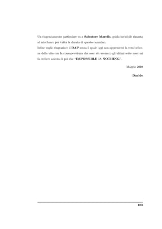 Un ringraziamento particolare va a Salvatore Marella, guida invisibile rimasta
al mio ﬁanco per tutta la durata di questo cammino.
Inﬁne voglio ringraziare il DAP senza il quale oggi non apprezzerei la vera bellez-
za della vita con la consapevolezza che aver attraversato gli ultimi sette mesi mi
fa credere ancora di pi` che “IMPOSSIBLE IS NOTHING”.
                       u

                                                                      Maggio 2010

                                                                          Davide




                                                                              103
 