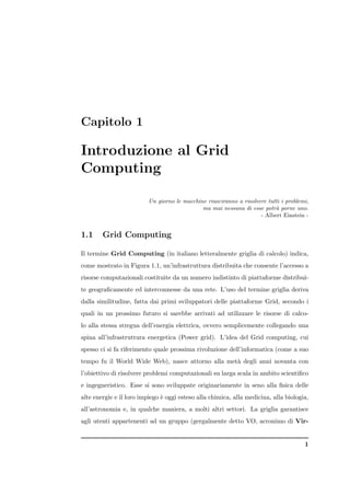 Capitolo 1

Introduzione al Grid
Computing

                          Un giorno le macchine riusciranno a risolvere tutti i problemi,
                                              ma mai nessuna di esse potr` porne uno.
                                                                           a
                                                                     - Albert Einstein -


1.1     Grid Computing

Il termine Grid Computing (in italiano letteralmente griglia di calcolo) indica,
come mostrato in Figura 1.1, un’infrastruttura distribuita che consente l’accesso a
risorse computazionali costituite da un numero indistinto di piattaforme distribui-
te geograﬁcamente ed interconnesse da una rete. L’uso del termine griglia deriva
dalla similitudine, fatta dai primi sviluppatori delle piattaforme Grid, secondo i
quali in un prossimo futuro si sarebbe arrivati ad utilizzare le risorse di calco-
lo alla stessa stregua dell’energia elettrica, ovvero semplicemente collegando una
spina all’infrastruttura energetica (Power grid). L’idea del Grid computing, cui
spesso ci si fa riferimento quale prossima rivoluzione dell’informatica (come a suo
tempo fu il World Wide Web), nasce attorno alla met` degli anni novanta con
                                                   a
l’obiettivo di risolvere problemi computazionali su larga scala in ambito scientiﬁco
e ingegneristico. Esse si sono sviluppate originariamente in seno alla ﬁsica delle
alte energie e il loro impiego ` oggi esteso alla chimica, alla medicina, alla biologia,
                               e
all’astronomia e, in qualche maniera, a molti altri settori. La griglia garantisce
agli utenti appartenenti ad un gruppo (gergalmente detto VO, acronimo di Vir-


                                                                                       1
 