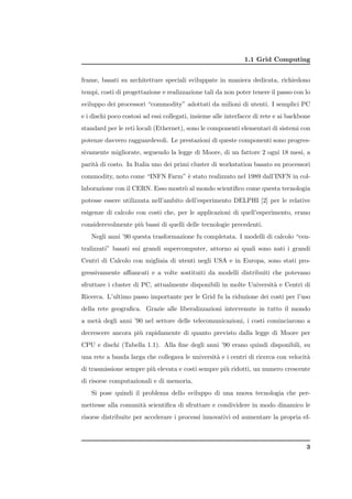 1.1 Grid Computing


frame, basati su architetture speciali sviluppate in maniera dedicata, richiedono
tempi, costi di progettazione e realizzazione tali da non poter tenere il passo con lo
sviluppo dei processori “commodity” adottati da milioni di utenti. I semplici PC
e i dischi poco costosi ad essi collegati, insieme alle interfacce di rete e ai backbone
standard per le reti locali (Ethernet), sono le componenti elementari di sistemi con
potenze davvero ragguardevoli. Le prestazioni di queste componenti sono progres-
sivamente migliorate, seguendo la legge di Moore, di un fattore 2 ogni 18 mesi, a
parit` di costo. In Italia uno dei primi cluster di workstation basato su processori
     a
commodity, noto come “INFN Farm” ` stato realizzato nel 1989 dall’INFN in col-
                                 e
laborazione con il CERN. Esso mostr` al mondo scientiﬁco come questa tecnologia
                                   o
potesse essere utilizzata nell’ambito dell’esperimento DELPHI [2] per le relative
esigenze di calcolo con costi che, per le applicazioni di quell’esperimento, erano
considerevolmente pi` bassi di quelli delle tecnologie precedenti.
                    u
   Negli anni ’90 questa trasformazione fu completata. I modelli di calcolo “cen-
tralizzati” basati sui grandi supercomputer, attorno ai quali sono nati i grandi
Centri di Calcolo con migliaia di utenti negli USA e in Europa, sono stati pro-
gressivamente aﬃancati e a volte sostituiti da modelli distribuiti che potevano
sfruttare i cluster di PC, attualmente disponibili in molte Universit` e Centri di
                                                                     a
Ricerca. L’ultimo passo importante per le Grid fu la riduzione dei costi per l’uso
della rete geograﬁca. Grazie alle liberalizzazioni intervenute in tutto il mondo
a met` degli anni ’90 nel settore delle telecomunicazioni, i costi cominciarono a
     a
decrescere ancora pi` rapidamente di quanto previsto dalla legge di Moore per
                    u
CPU e dischi (Tabella 1.1). Alla ﬁne degli anni ’90 erano quindi disponibili, su
una rete a banda larga che collegava le universit` e i centri di ricerca con velocit`
                                                 a                                  a
di trasmissione sempre pi` elevata e costi sempre pi` ridotti, un numero crescente
                         u                          u
di risorse computazionali e di memoria.
   Si pose quindi il problema dello sviluppo di una nuova tecnologia che per-
mettesse alla comunit` scientiﬁca di sfruttare e condividere in modo dinamico le
                     a
risorse distribuite per accelerare i processi innovativi ed aumentare la propria ef-



                                                                                      3
 