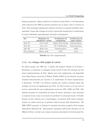 1.1 Grid Computing


ﬁcienza produttiva. Questo obiettivo fu centrato da Ian Foster e Carl Kesselman
nella primavera del 1999 [3] quando proposero per la prima volta il concetto di
Grid. Tale tecnologia rapidamente adottata da tutta la comunit` scientiﬁca inter-
                                                              a
nazionale si basa sullo sviluppo di servizi e protocolli standard per la condivisione
di risorse distribuite nascondendone all’utente l’eterogeneit`.
                                                             a

  Era                  Relazione tra        Architettura di       Architettura di
                    calcolatori e utenti     condivisione          super calcolo
  Anni ’70              Uno a molti        Sistemi Time sharing   Supercalcolatore
  Anni ’80               Uno a uno          PC e Workstation      Supercalcolatore
  Anni ’90              Molti a uno          Clusterizzazione          COW
  Terzo millennio      Molti a molti              Grid                  Grid

                        Tabella 1.1: Ere computazionali.


1.1.2    Lo sviluppo delle griglie di calcolo

Fu infatti proprio nel 1998 che, a seguito del progetto Globus [4] di Foster e
Kesselman, si iniziarono a sviluppare alcuni servizi di base che miravano ad una
prima implementazione di Grid. Questi sono stati rapidamente resi disponibili
come Open Source attraverso il Globus Toolkit (GTK) [5] che divenne un primo
standard internazionale per l’accesso e la condivisione di risorse computaziona-
li distribuite. Il GTK ` un software studiato per risolvere problemi legati allo
                       e
sviluppo di servizi ed applicazioni per Grid. La Grid si basa su di una serie di
servizi e protocolli che sono implementati attraverso API e SDK nel GTK. Tale
software permette la condivisione di risorse di calcolo, database e altri strumenti
in maniera sicura, senza la necessit` di sacriﬁcare le autonomie locali. Il Toolkit
                                    a
fornisce servizi e librerie per il monitoraggio e la gestione delle risorse computa-
zionali, ma anche servizi per la gestione della sicurezza delle informazioni. Nel
2000 l’INFN promosse in Europa la creazione del primo progetto Grid europeo
denominato DataGrid [6]. Tale progetto, ﬁnanziato dall’Unione Europea con 10
Milioni di Euro, raccolse una ventina di partner provenienti da diversi paesi Eu-



                                                                                     4
 