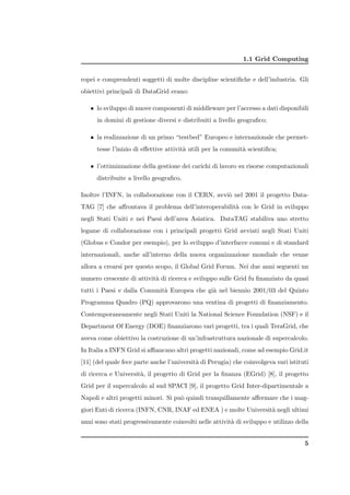 1.1 Grid Computing


ropei e comprendenti soggetti di molte discipline scientiﬁche e dell’industria. Gli
obiettivi principali di DataGrid erano:

   • lo sviluppo di nuove componenti di middleware per l’accesso a dati disponibili
      in domini di gestione diversi e distribuiti a livello geograﬁco;

   • la realizzazione di un primo “testbed” Europeo e internazionale che permet-
      tesse l’inizio di eﬀettive attivit` utili per la comunit` scientiﬁca;
                                        a                     a

   • l’ottimizzazione della gestione dei carichi di lavoro su risorse computazionali
      distribuite a livello geograﬁco.

Inoltre l’INFN, in collaborazione con il CERN, avvi` nel 2001 il progetto Data-
                                                   o
TAG [7] che aﬀrontava il problema dell’interoperabilit` con le Grid in sviluppo
                                                      a
negli Stati Uniti e nei Paesi dell’area Asiatica. DataTAG stabiliva uno stretto
legame di collaborazione con i principali progetti Grid avviati negli Stati Uniti
(Globus e Condor per esempio), per lo sviluppo d’interfacce comuni e di standard
internazionali, anche all’interno della nuova organizzazione mondiale che venne
allora a crearsi per questo scopo, il Global Grid Forum. Nei due anni seguenti un
numero crescente di attivit` di ricerca e sviluppo sulle Grid fu ﬁnanziato da quasi
                           a
tutti i Paesi e dalla Comunit` Europea che gi` nel biennio 2001/03 del Quinto
                             a               a
Programma Quadro (PQ) approvarono una ventina di progetti di ﬁnanziamento.
Contemporaneamente negli Stati Uniti la National Science Foundation (NSF) e il
Department Of Energy (DOE) ﬁnanziarono vari progetti, tra i quali TeraGrid, che
aveva come obiettivo la costruzione di un’infrastruttura nazionale di supercalcolo.
In Italia a INFN Grid si aﬃancano altri progetti nazionali, come ad esempio Grid.it
[11] (del quale fece parte anche l’universit` di Perugia) che coinvolgeva vari istituti
                                            a
di ricerca e Universit`, il progetto di Grid per la ﬁnanza (EGrid) [8], il progetto
                      a
Grid per il supercalcolo al sud SPACI [9], il progetto Grid Inter-dipartimentale a
Napoli e altri progetti minori. Si pu` quindi tranquillamente aﬀermare che i mag-
                                     o
giori Enti di ricerca (INFN, CNR, INAF ed ENEA ) e molte Universit` negli ultimi
                                                                  a
anni sono stati progressivamente coinvolti nelle attivit` di sviluppo e utilizzo della
                                                        a


                                                                                     5
 