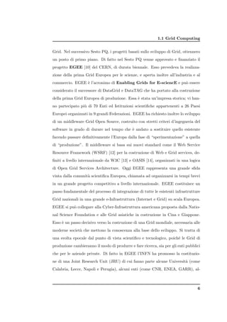 1.1 Grid Computing


Grid. Nel successivo Sesto PQ, i progetti basati sullo sviluppo di Grid, ottennero
un posto di primo piano. Di fatto nel Sesto PQ venne approvato e ﬁnanziato il
progetto EGEE [10] del CERN, di durata biennale. Esso prevedeva la realizza-
zione della prima Grid Europea per le scienze, e aperta inoltre all’industria e al
commercio. EGEE ` l’acronimo di Enabling Grids for E-sciencE e pu` essere
                e                                                o
considerato il successore di DataGrid e DataTAG che ha portato alla costruzione
della prima Grid Europea di produzione. Essa ` stata un’impresa storica; vi han-
                                             e
no partecipato pi` di 70 Enti ed Istituzioni scientiﬁche appartenenti a 26 Paesi
                 u
Europei organizzati in 9 grandi Federazioni. EGEE ha richiesto inoltre lo sviluppo
di un middleware Grid Open Source, costruito con stretti criteri d’ingegneria del
software in grado di durare nel tempo che ` andato a sostituire quello esistente
                                          e
facendo passare deﬁnitivamente l’Europa dalla fase di “sperimentazione” a quella
di “produzione”. Il middleware si basa sui nuovi standard come il Web Service
Resource Framework (WSRF) [12] per la costruzione di Web e Grid services, de-
ﬁniti a livello internazionale da W3C [13] e OASIS [14], organizzati in una logica
di Open Grid Services Architecture. Oggi EGEE rappresenta una grande sﬁda
vinta dalla comunit` scientiﬁca Europea, chiamata ad organizzarsi in tempi brevi
                   a
in un grande progetto competitivo a livello internazionale. EGEE costituisce un
passo fondamentale del processo di integrazione di tutte le esistenti infrastrutture
Grid nazionali in una grande e-Infrastruttura (Internet e Grid) su scala Europea.
EGEE si pu` collegare alla Cyber-Infrastruttura americana proposta dalla Natio-
          o
nal Science Foundation e alle Grid asiatiche in costruzione in Cina e Giappone.
Esso ` un passo decisivo verso la costruzione di una Grid mondiale, necessaria alle
     e
moderne societ` che mettono la conoscenza alla base dello sviluppo. Si tratta di
              a
una svolta epocale dal punto di vista scientiﬁco e tecnologico, poich´ le Grid di
                                                                     e
produzione cambieranno il modo di produrre e fare ricerca, sia per gli enti pubblici
che per le aziende private. Di fatto in EGEE l’INFN ha promosso la costituzio-
ne di una Joint Research Unit (JRU) di cui fanno parte alcune Universit` (come
                                                                       a
Calabria, Lecce, Napoli e Perugia), alcuni enti (come CNR, ENEA, GARR), al-



                                                                                  6
 