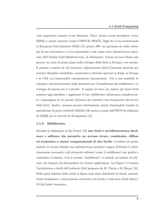 1.1 Grid Computing


cune importanti aziende (come Datamat, Nice), alcune scuole prestigiose (come
SISSA) e alcuni consosrzi (come CASPUR, SPACI). Oggi che si sta strutturando
la European Grid Initiative (EGI) [15] questa JRU sta giocando un ruolo chiave
per la sua costruzione e si sta costituendo a tale scopo come infrastruttura nazio-
nale, IGI (Italian Grid Infrastructure), di riferimento. Grazie ad essa l’Italia pu`
                                                                                   o
giocare un ruolo di primo piano nello sviluppo delle Grid in Europa e nel mondo.
E proprio a seguito di tali iniziative, infrastrutture Grid d’interesse generale per
svariate discipline scientiﬁche, cominciano a divenire operanti in Italia, in Europa
e in USA con funzionalit` costantemente incrementate. Ci` a reso possibile la
                        a                               o
completa automatizzazione degli strumenti per l’installazione del middleware e lo
sviluppo di sistemi per il controllo. A seguito di tutto ci`, infatti, gli utenti Grid
                                                           o
possono oggi installare e aggiornare il loro middleware abbastanza semplicemen-
te e dispongono di un portale (Genius) che consente l’uso trasparente dei servizi
della Grid. Inoltre, possono provare direttamente queste funzionalit` tramite la
                                                                    a
piattaforma di prova (testbed) GILDA [16] messa a punto dall’INFN ed utilizzata
da EGEE per le attivit` di divulgazione [17].
                      a

1.1.3    Middleware

Secondo la deﬁnizione di Ian Foster [19] una Grid ` un’infrastruttura hard-
                                                  e
ware e software che permette un accesso sicuro, consistente, diﬀuso
ed economico a risorse computazionali di alto livello. L’utilizzo di questo
insieme di risorse richiede una infrastruttura hardware capace di fornire le inter-
connessioni necessarie e gli strumenti software (come il middleware) per gestire e
controllare il sistema. Con il termine “middleware” si intende un insieme di soft-
ware che fungono da intermediari tra diverse applicazioni. La Figura 1.2 mostra
l’architettura a livelli dell’ambienti Grid proposta da M. Chetty e R. Buyya [18].
Nella parte inferiore dello stack in ﬁgura sono state distribuite le risorse ammini-
strate localmente e interconnesse attraverso reti locali o wide-area (Grid fabric).
Il Grid fabric incorpora:




                                                                                    7
 