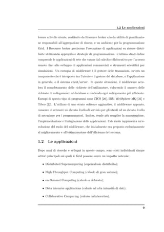 1.2 Le applicazioni


leware a livello utente, costituito da Resource broker e/o da utilit` di pianiﬁcazio-
                                                                    a
ne responsabili all’aggregazione di risorse, e un ambiente per la programmazione
Grid. I Resource broker gestiscono l’esecuzione di applicazioni su risorse distri-
buite utilizzando appropriate strategie di programmazione. L’ultimo strato inﬁne
comprende le applicazioni di rete che vanno dal calcolo collaborativo per l’accesso
remoto ﬁno allo sviluppo di applicazioni commerciali e strumenti scientiﬁci per
simulazioni. Un esempio di middleware ` il gestore delle transazioni, ovvero un
                                      e
componente che ` interposto tra l’utente e il gestore del database, o l’applicazione
               e
in generale, o il sistema client/server. In queste situazioni, il middleware acce-
lera il completamento delle richieste dell’utilizzatore, riducendo il numero delle
richieste di collegamento al database e rendendo ogni collegamento pi` eﬃciente.
                                                                     u
Esempi di questo tipo di programmi sono CICS [20], IBM WebSphere MQ [21] e
Tibco [22]. L’utilizzo di uno strato software aggiuntivo, il middleware appunto,
consente di ottenere un elevato livello di servizio per gli utenti ed un elevato livello
di astrazione per i programmatori. Inoltre, rende pi` semplice la manutenzione,
                                                    u
l’implementazione e l’integrazione delle applicazioni. Tale ruolo rappresenta un’e-
voluzione del ruolo del middleware, che inizialmente era preposto esclusivamente
al miglioramento e all’ottimizzazione dell’eﬃcienza del sistema.


1.2     Le applicazioni

Dopo anni di ricerche e sviluppi in questo campo, sono stati individuati cinque
settori principali sui quali le Grid possono avere un impatto notevole:

   • Distributed Supercomputing (supercalcolo distribuito);

   • High Throughput Computing (calcolo di gran volume);

   • on-Demand Computing (calcolo a richiesta);

   • Data intensive applications (calcolo ad alta intensit` di dati);
                                                          a

   • Collaborative Computing (calcolo collaborativo).


                                                                                      9
 