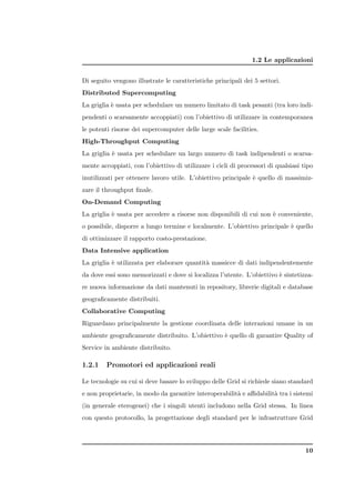 1.2 Le applicazioni


Di seguito vengono illustrate le caratteristiche principali dei 5 settori.
Distributed Supercomputing
La griglia ` usata per schedulare un numero limitato di task pesanti (tra loro indi-
           e
pendenti o scarsamente accoppiati) con l’obiettivo di utilizzare in contemporanea
le potenti risorse dei supercomputer delle large scale facilities.
High-Throughput Computing
La griglia ` usata per schedulare un largo numero di task indipendenti o scarsa-
           e
mente accoppiati, con l’obiettivo di utilizzare i cicli di processori di qualsiasi tipo
inutilizzati per ottenere lavoro utile. L’obiettivo principale ` quello di massimiz-
                                                               e
zare il throughput ﬁnale.
On-Demand Computing
La griglia ` usata per accedere a risorse non disponibili di cui non ` conveniente,
           e                                                         e
o possibile, disporre a lungo termine e localmente. L’obiettivo principale ` quello
                                                                           e
di ottimizzare il rapporto costo-prestazione.
Data Intensive application
La griglia ` utilizzata per elaborare quantit` massicce di dati indipendentemente
           e                                 a
da dove essi sono memorizzati e dove si localizza l’utente. L’obiettivo ` sintetizza-
                                                                        e
re nuova informazione da dati mantenuti in repository, librerie digitali e database
geograﬁcamente distribuiti.
Collaborative Computing
Riguardano principalmente la gestione coordinata delle interazioni umane in un
ambiente geograﬁcamente distribuito. L’obiettivo ` quello di garantire Quality of
                                                 e
Service in ambiente distribuito.

1.2.1    Promotori ed applicazioni reali

Le tecnologie su cui si deve basare lo sviluppo delle Grid si richiede siano standard
e non proprietarie, in modo da garantire interoperabilit` e aﬃdabilit` tra i sistemi
                                                        a            a
(in generale eterogenei) che i singoli utenti includono nella Grid stessa. In linea
con questo protocollo, la progettazione degli standard per le infrastrutture Grid




                                                                                    10
 