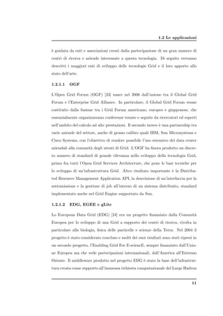 1.2 Le applicazioni


` guidata da enti e associazioni creati dalla partecipazione di un gran numero di
e
centri di ricerca e aziende interessate a questa tecnologia. Di seguito verranno
descritti i maggiori enti di sviluppo delle tecnologie Grid e il loro apporto allo
stato dell’arte.

1.2.1.1    OGF

L’Open Grid Forum (OGF) [23] nasce nel 2006 dall’unione tra il Global Grid
Forum e l’Enterprise Grid Alliance. In particolare, il Global Grid Forum venne
costituito dalla fusione tra i Grid Forum americano, europeo e giapponese, che
essenzialmente organizzavano conferenze tenute e seguite da ricercatori ed esperti
nell’ambito del calcolo ad alte prestazioni. Il secondo invece ` una partnership tra
                                                               e
varie aziende del settore, anche di grosso calibro quali IBM, Sun Microsystems e
Cisco Systems, con l’obiettivo di rendere possibile l’uso estensivo dei data center
aziendali alla comunit` degli utenti di Grid. L’OGF ha ﬁnora prodotto un discre-
                      a
to numero di standard di grande rilevanza nello sviluppo della tecnologia Grid,
primo fra tutti l’Open Grid Services Architecture, che pone le basi tecniche per
lo sviluppo di un’infrastruttura Grid. Altro risultato importante ` la Distribu-
                                                                  e
ted Resource Management Application API, la descrizione di un’interfaccia per la
sottomissione e la gestione di job all’interno di un sistema distribuito, standard
implementato anche nel Grid Engine supportato da Sun.

1.2.1.2    EDG, EGEE e gLite

Lo European Data Grid (EDG) [24] era un progetto ﬁnanziato dalla Comunit`
                                                                        a
Europea per lo sviluppo di una Grid a supporto dei centri di ricerca, rivolta in
particolare alla biologia, ﬁsica delle particelle e scienze della Terra. Nel 2004 il
progetto ` stato considerato concluso e molti dei suoi risultati sono stati ripresi in
         e
un secondo progetto, l’Enabling Grid For E-sciencE, sempre ﬁnanziato dall’Unio-
ne Europea ma che vede partecipazioni internazionali, dall’America all’Estremo
Oriente. Il middleware prodotto nel progetto EDG ` stato la base dell’infrastrut-
                                                 e
tura creata come supporto all’immensa richiesta computazionale del Large Hadron


                                                                                   11
 