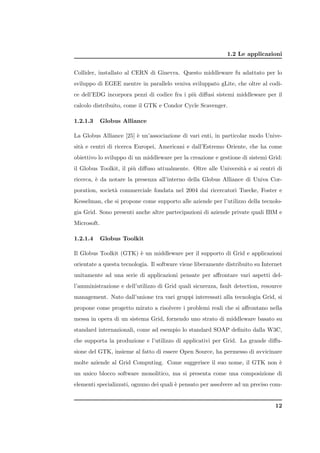 1.2 Le applicazioni


Collider, installato al CERN di Ginevra. Questo middleware fu adattato per lo
sviluppo di EGEE mentre in parallelo veniva sviluppato gLite, che oltre al codi-
ce dell’EDG incorpora pezzi di codice fra i pi` diﬀusi sistemi middleware per il
                                              u
calcolo distribuito, come il GTK e Condor Cycle Scavenger.

1.2.1.3      Globus Alliance

La Globus Alliance [25] ` un’associazione di vari enti, in particolar modo Unive-
                        e
sit` e centri di ricerca Europei, Americani e dall’Estremo Oriente, che ha come
   a
obiettivo lo sviluppo di un middleware per la creazione e gestione di sistemi Grid:
il Globus Toolkit, il pi` diﬀuso attualmente. Oltre alle Universit` e ai centri di
                        u                                         a
ricerca, ` da notare la presenza all’interno della Globus Alliance di Univa Cor-
         e
poration, societ` commerciale fondata nel 2004 dai ricercatori Tuecke, Foster e
                a
Kesselman, che si propone come supporto alle aziende per l’utilizzo della tecnolo-
gia Grid. Sono presenti anche altre partecipazioni di aziende private quali IBM e
Microsoft.

1.2.1.4      Globus Toolkit

Il Globus Toolkit (GTK) ` un middleware per il supporto di Grid e applicazioni
                        e
orientate a questa tecnologia. Il software viene liberamente distribuito su Internet
unitamente ad una serie di applicazioni pensate per aﬀrontare vari aspetti del-
l’amministrazione e dell’utilizzo di Grid quali sicurezza, fault detection, resource
management. Nato dall’unione tra vari gruppi interessati alla tecnologia Grid, si
propone come progetto mirato a risolvere i problemi reali che si aﬀrontano nella
messa in opera di un sistema Grid, fornendo uno strato di middleware basato su
standard internazionali, come ad esempio lo standard SOAP deﬁnito dalla W3C,
che supporta la produzione e l’utilizzo di applicativi per Grid. La grande diﬀu-
sione del GTK, insieme al fatto di essere Open Source, ha permesso di avvicinare
molte aziende al Grid Computing. Come suggerisce il suo nome, il GTK non `
                                                                         e
un unico blocco software monolitico, ma si presenta come una composizione di
elementi specializzati, ognuno dei quali ` pensato per assolvere ad un preciso com-
                                         e


                                                                                 12
 