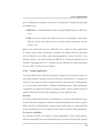1.2 Le applicazioni


pito ed aﬀrontare un problema circoscritto. In particolare i componenti principali
del Toolkit sono:

   • WS-Core, un’implementazione dello standard OGSA basato sui Web Ser-
      vices.

   • GSI, uno strato software che utilizza la tecnica di crittograﬁa a chiave pub-
      blica per fornire servizi di sicurezza ad ampio spettro (segretezza, autenti-
      cazione, etc).

Queste due componenti sono poi aﬃancate da un insieme di altre applicazioni
di utilit`, sempre basate su interfacce standard, che oﬀrono alcuni dei principali
         a
servizi richiesti ad una griglia, quali data management, resource discovery e mo-
nitoring. Inoltre, viene anche fornita una API per lo sviluppo di applicativi per il
Grid per i linguaggi Java e C++, insieme ad una collezione di esempi riguardanti
la stessa API e i servizi ad essa collegati.

1.2.2    Campi applicativi

Uno dei problemi chiave delle Grid riguarda il rapporto tra il bacino di utenti, ov-
vero quali comunit` o gruppi di persone utilizzano l’infrastruttura, e l’apparato di
                  a
servizio ovvero quali comunit` o gruppi di persone garantiscono la predisposizio-
                             a
ne, e la necessaria sostenibilit` e fruibilit` dell’infrastruttura. Grid specializzate
                                a            a
e progettate per supportare obiettivi e gruppi speciﬁci. Alcuni possibili scenari di
utilizzo della Grid da parte delle comunit` per i loro obiettivi, sono:
                                          a
Governi
Un numero relativamente piccolo di pianiﬁcatori e scienziati che utilizzano le po-
tenze di calcolo dei computer in Grid per risolvere problemi di Governance, quali la
difesa nazionale, le pianiﬁcazioni a lungo termine delle risorse, ma anche problemi
di tipo amministrativo come la gestione degli archivi catastali o della popolazione.
La ricerca scientiﬁca
La comunit` scientiﬁca che utilizza le risorse disponibili e il parco delle apparec-
          a
chiature disponibili (come microscopi elettronici, acceleratori di particelle, sorgenti


                                                                                    13
 