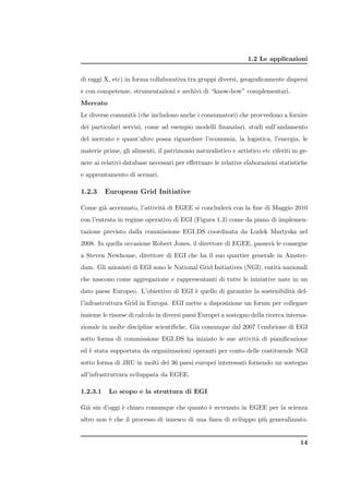 1.2 Le applicazioni


di raggi X, etc) in forma collaborativa tra gruppi diversi, geograﬁcamente dispersi
e con competenze, strumentazioni e archivi di “know-how” complementari.
Mercato
Le diverse comunit` (che includono anche i consumatori) che provvedono a fornire
                  a
dei particolari servizi, come ad esempio modelli ﬁnanziari, studi sull’andamento
del mercato e quant’altro possa riguardare l’economia, la logistica, l’energia, le
materie prime, gli alimenti, il patrimonio naturalistico e artistico etc riferiti in ge-
nere ai relativi database necessari per eﬀettuare le relative elaborazioni statistiche
e approntamento di scenari.

1.2.3     European Grid Initiative

Come gi` accennato, l’attivit` di EGEE si concluder` con la ﬁne di Maggio 2010
       a                     a                     a
con l’entrata in regime operativo di EGI (Figura 1.3) come da piano di implemen-
tazione previsto dalla commissione EGI DS coordinata da Ludek Martyska nel
2008. In quella occasione Robert Jones, il direttore di EGEE, passer` le consegne
                                                                    a
a Steven Newhouse, direttore di EGI che ha il suo quartier generale in Amster-
dam. Gli azionisti di EGI sono le National Grid Initiatives (NGI), entit` nazionali
                                                                        a
che nascono come aggregazione e rappresentanti di tutte le iniziative nate in un
dato paese Europeo. L’obiettivo di EGI ` quello di garantire la sostenibilit` del-
                                       e                                    a
l’infrastruttura Grid in Europa. EGI mette a disposizione un forum per collegare
insieme le risorse di calcolo in diversi paesi Europei a sostegno della ricerca interna-
zionale in molte discipline scientiﬁche. Gi` comunque dal 2007 l’embrione di EGI
                                           a
sotto forma di commissione EGI DS ha iniziato le sue attivit` di pianiﬁcazione
                                                            a
ed ` stata supportata da organizzazioni operanti per conto delle costituende NGI
   e
sotto forma di JRU in molti dei 36 paesi europei interessati fornendo un sostegno
all’infrastruttura sviluppata da EGEE.

1.2.3.1    Lo scopo e la struttura di EGI

Gi` sin d’oggi ` chiaro comunque che quanto ` avvenuto in EGEE per la scienza
  a            e                            e
altro non ` che il processo di innesco di una linea di sviluppo pi` generalizzato.
          e                                                       u


                                                                                     14
 