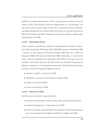 1.2 Le applicazioni


pubblica di integrare ﬁnanziamenti a livello nazionale per la fornitura di servizi
basati su Grid. Essi ﬁniranno perci` per rappresentare un “one-stop-shop” per
                                   o
una serie di servizi comuni basati su Grid per le comunit` di ricerca nazionali i
                                                         a
cui rappresentanti (uno per ciascuna NGI) costituiranno la struttura di governo di
EGI. Tale Consiglio controller` l’organismo esecutivo che gestir` le collaborazioni
                              a                                 a
internazionali tra le NGI.

1.2.3.2   EGI Design Study

Come accennato in precedenza il progetto di implementazione di EGI ` stato cu-
                                                                   e
rato dalla commissione EGI Design Study (EGI DS) attivata nel Settembre 2007
i cui lavori si sono conclusi alla ﬁne del Novembre 2009 dopo che, a latere del
Congresso EGEE ’09 tenutosi nel Settembre 2009 a Barcellona, ` stata formal-
                                                             e
mente costituita l’assemblea dei rappresentati delle NGI che ha eletto come suo
presidente Peter Oster, Direttore del CSC (Center for Scientiﬁc Computing) di
Helsinki. Il progetto ` stato parzialmente ﬁnanziato dalla Commissione Europea
                      e
attraverso il Settimo Programma Quadro al ﬁne di:

   • valutare i requisiti e casi d’uso per EGI;

   • identiﬁcare i processi ed i meccanismi per fondare EGI;

   • deﬁnire la struttura di EGI;

   • avviare la costruzione di EGI.

1.2.3.3   Obiettivi di EGI

Per EGI sono stati deﬁniti i seguenti obiettivi:

   • assicurare la sostenibilit` a lungo termine della e-Infrastruttura Europea;
                               a

   • coordinare l’integrazione e l’interazione tra le NGI;

   • mettere in funzione un’infrastruttura di produzione Grid di livello Europeo,
     per una vasta gamma di discipline scientiﬁche da collegare alle NGI;


                                                                                16
 