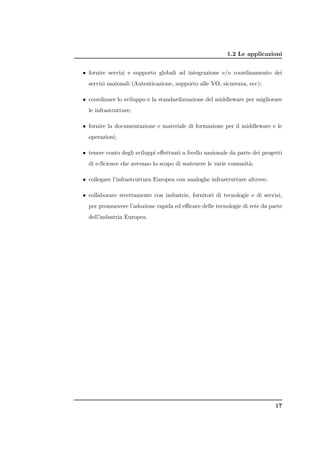 1.2 Le applicazioni


• fornire servizi e supporto globali ad integrazione e/o coordinamento dei
  servizi nazionali (Autenticazione, supporto alle VO, sicurezza, ecc);

• coordinare lo sviluppo e la standardizzazione del middleware per migliorare
  le infrastrutture;

• fornire la documentazione e materiale di formazione per il middleware e le
  operazioni;

• tenere conto degli sviluppi eﬀettuati a livello nazionale da parte dei progetti
  di e-Science che avevano lo scopo di sostenere le varie comunit`;
                                                                 a

• collegare l’infrastruttura Europea con analoghe infrastrutture altrove;

• collaborare strettamente con industrie, fornitori di tecnologie e di servizi,
  per promuovere l’adozione rapida ed eﬃcace delle tecnologie di rete da parte
  dell’industria Europea.




                                                                              17
 