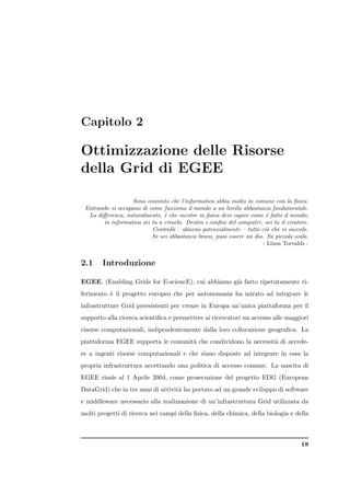 Capitolo 2

Ottimizzazione delle Risorse
della Grid di EGEE

                   Sono convinto che l’informatica abbia molto in comune con la ﬁsica.
 Entrambe si occupano di come funziona il mondo a un livello abbastanza fondamentale.
  La diﬀerenza, naturalmente, ` che mentre in ﬁsica devi capire come ` fatto il mondo,
                               e                                       e
       in informatica sei tu a crearlo. Dentro i conﬁni del computer, sei tu il creatore.
                          Controlli – almeno potenzialmente – tutto ci` che vi succede.
                                                                       o
                          Se sei abbastanza bravo, puoi essere un dio. Su piccola scala.
                                                                     - Linus Torvalds -


2.1     Introduzione

EGEE, (Enabling Grids for E-sciencE), cui abbiamo gi` fatto ripetutamente ri-
                                                    a
ferimento ` il progetto europeo che per antonomasia ha mirato ad integrare le
          e
infrastrutture Grid preesistenti per creare in Europa un’unica piattaforma per il
supporto alla ricerca scientiﬁca e permettere ai ricercatori un accesso alle maggiori
risorse computazionali, indipendentemente dalla loro collocazione geograﬁca. La
piattaforma EGEE supporta le comunit` che condividono la necessit` di accede-
                                    a                            a
re a ingenti risorse computazionali e che siano disposte ad integrare in essa la
propria infrastruttura accettando una politica di accesso comune. La nascita di
EGEE risale al 1 Aprile 2004, come prosecuzione del progetto EDG (European
DataGrid) che in tre anni di attivit` ha portato ad un grande sviluppo di software
                                    a
e middleware necessario alla realizzazione di un’infrastruttura Grid utilizzata da
molti progetti di ricerca nei campi della ﬁsica, della chimica, della biologia e della



                                                                                      18
 