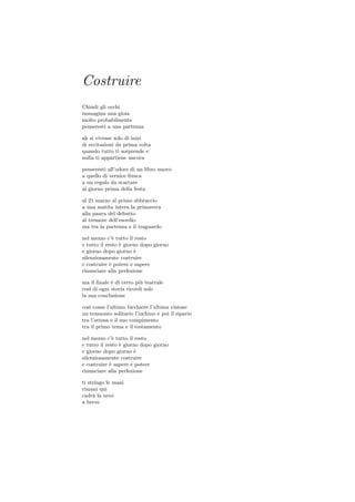 Costruire
Chiudi gli occhi
immagina una gioia
molto probabilmente
penseresti a una partenza

ah si vivesse solo di inizi
di eccitazioni da prima volta
quando tutto ti sorprende e
nulla ti appartiene ancora

penseresti all’odore di un libro nuovo
a quello di vernice fresca
a un regalo da scartare
al giorno prima della festa

al 21 marzo al primo abbraccio
a una matita intera la primavera
alla paura del debutto
al tremore dell’esordio
ma tra la partenza e il traguardo

nel mezzo c’` tutto il resto
              e
e tutto il resto ` giorno dopo giorno
                 e
e giorno dopo giorno ` e
silenziosamente costruire
e costruire ` potere e sapere
             e
rinunciare alla perfezione

ma il ﬁnale ` di certo pi` teatrale
             e            u
cos` di ogni storia ricordi solo
    ı
la sua conclusione

cos` come l’ultimo bicchiere l’ultima visione
   ı
un tramonto solitario l’inchino e poi il sipario
tra l’attesa e il suo compimento
tra il primo tema e il testamento

nel mezzo c’` tutto il resto
              e
e tutto il resto ` giorno dopo giorno
                 e
e giorno dopo giorno ` e
silenziosamente costruire
e costruire ` sapere e potere
             e
rinunciare alla perfezione

ti stringo le mani
rimani qui
cadr` la neve
     a
a breve
 