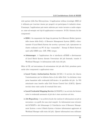 2.2 L’architettura Grid di EGEE


strie partner della Sun Microsystems. L’applicazione utilizza tecnologie J2EE ed
` utilizzata per tracciare risorse per progetti cui partecipano le industrie stesse.
e
Comunque, l’applicazione pu` essere adattata per venire incontro a molte esigen-
                           o
ze, come ad esempio vari tipi di applicazioni e-commerce. Il CE ` formato da due
                                                                e
componenti:

   • EDG: ` la componente che funge da gateway fra il Resource Broker (gestore
          e
     delle risorse della Grid) e il Resource Management System (RMS) o diret-
     tamente il Local Batch System che accetta e processa i job, tipicamente su
     cluster realizzati con PC di tipo “commodity”. Esempi di Batch Systems
     usati nella GRID sono: LSF, PBS, torque;

   • Jobmanager: ` l’applicazione che si interfaccia all’RMS o direttamente
                 e
     al Local Batch System durante l’esecuzione del job fornendo, tramite il
     Workload Manager, le informazioni sullo stato del job;

Oltre al CE, nel meccanismo di sottomissione dei job alla Grid, prendono parte
anche altre componenti e applicazioni come:

   • Local Centre Authorization Service (LCAS): ` il servizio che rilascia
                                                e
     l’autorizzazione per la richiesta fatta al sito dalla Grid. La decisione viene
     presa basandosi sulle credenziali dell’utente e le speciﬁche del job. Le VO
     autorizzate sono inserite nella Grid Access Control List (GACL). Questo
     servizio tiene conto anche di eventuali liste nere;

   • Local Credential Mapping Service (LCMAPS): ` un servizio che fornisce
                                                e
     tutte le credenziali necessarie al job che ` stato accettato nel sito;
                                                e

   • Job Repository: ` un archivio locale che contiene le informazioni sui job in
                     e
     esecuzione o su quelli che sono stati eseguiti. Le informazioni sono ottenute
     dal LCMAPS e dal Jobmanager (` l’interfaccia verso il Resource Manage-
                                  e
     ment System o verso il Batch System e fornisce informazioni aggiornate al
     Workload Manager sullo stato del job). Queste informazioni sono utilizzate


                                                                                 21
 