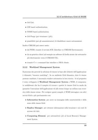 2.2 L’architettura Grid di EGEE


   • Job List;

   • GSI based authentication;

   • VOMS based authorization;

   • Job Purge (per terminare i job);

   • possibilit` (per gli amministratori) di disabilitare nuove sottomissioni.
               a

Inoltre CREAM pu` essere usato:
                o

   • dal WMS, tramite il servizio ICE (Interface to CREAM Environment);

   • da un generico client (ad esempio un software di livello utente che sottomette
      job direttamente verso il CREAM CE);

   • tramite C++ command line interface e JAVA clients.

2.2.2    Workload Management System

Il processo che prevede la selezione di risorse in base alle richieste dell’applicazione
` chiamato “resource matching”. In un ambiente Grid dinamico, dove le risorse
e
possono cambiare, ` necessario rendere automatica la loro ricerca. A tal proposito
                  e
` stato sviluppato il Workload Management System o WMS, il componen-
e
te middleware che ha il compito di trovare e gestire le risorse Grid in modo da
garantire l’esecuzione dell’applicazione ed allo stesso tempo un utilizzo non ecces-
sivo delle risorse stesse. Per svolgere questi compiti, il WMS interagisce con altri
servizi Grid e pi` precisamente con:
                 u

   • Information System: per avere un immagine delle caratteristiche e dello
      stato delle risorse Grid.

   • Replica Manager: per ottenere informazioni sulla locazione e sui costi di
      accesso dei dati.

   • Computing Element: per sottomettere job al Local Resource Manage-
      ment System.


                                                                                     23
 