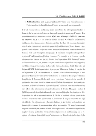 2.2 L’architettura Grid di EGEE


   • Authentication and Authorization Services: per l’autenticazione e
      l’autorizzazione della richiesta dell’utente attraverso le sue credenziali.

Il WMS ` composto da molti componenti importanti che interagiscono tra loro e
       e
fanno s` che la gestione delle risorse sia completamente trasparente all’utente. Tra
       ı
questi elementi i pi` importanti sono il Workload Manager o WM ed il Resour-
                    u
ce Broker o RB. Il WM ` il nucleo di tutto il sistema. A partire da una richiesta
                      e
valida esso deve intraprendere l’azione corretta. Per fare ci` esso deve interagire
                                                             o
con gli altri componenti, che si occupano delle richieste speciﬁche. Questi com-
ponenti sono chiamati helper ed hanno il compito di ricevere un ﬁle codiﬁcato in
formato JDL (Job Description Language) e di restituirlo completo delle speciﬁche
relative all’espletamento dell’azione richiesta. Per esempio, se la richiesta ` quella
                                                                              e
di trovare una risorsa per un job, l’input ` un’espressione JDL fatta dall’utente
                                           e
con la descrizione del job, mentre l’output sar` la stessa espressione con l’aggiunta
                                               a
del CE scelto per l’esecuzione in base allo stato delle risorse Grid. Fra tutti gli
helper del WM, il pi` importante ` sicuramente il Resource Broker. A partire da
                    u            e
un’espressione JDL che rappresenta la richiesta di sottomissione del job, la sua
principale funzione ` quella di trovare la risorsa (o le risorse) che meglio soddisﬁno
                    e
la richiesta. Il Resource Broker pu` essere visto come l’unione di due moduli: il
                                   o
primo che restituisce tutte le risorse che soddisfano l’espressione; il secondo che
classiﬁca le risorse ottenute e trova la migliore, basandosi sulle informazioni dei
vari CE e sulle informazioni ottenute attraverso il Replica Manager. Inoltre il
WMS comprende i moduli del middleware responsabili della distribuzione e del-
la gestione dei job attraverso le risorse di GRID, in maniera tale da garantire la
corretta esecuzione delle applicazioni. L’esecuzione di un job comporta due tipi
di richieste: la sottomissione e la cancellazione; in particolare sottomettere un
job signiﬁca delegare la sua esecuzione ad un appropriato CE tenendo conto dei
requisiti necessari per portare a buon ﬁne l’operazione. La decisione riguardo la
migliore risorsa utilizzabile ` il risultato del processo di matchmaking tra le ri-
                              e
chieste e le risorse disponibili; quest’ultimo aspetto dipende sia dallo stato della


                                                                                    24
 