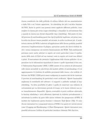 2.2 L’architettura Grid di EGEE


risorsa considerata che dalle politiche di utilizzo deﬁnite dal suo amministratore
o dalla VO a cui l’utente appartiene. Lo scheduling dei job ` un’altra funzione
                                                            e
del WM. Anche in questo caso possono essere applicate diﬀerenti politiche, come
scegliere la risorsa pi` vicina (eager scheduling) o rimandare la sottomissione ﬁno
                       u
a quando la risorsa non diventi disponibile (lazy scheduling). Dal punto di vista
del processo di matchmaking questi due tipi di politiche implicano, nel primo caso,
la scelta tra diverse risorse possibili, nel secondo, la scelta tra diversi job. L’archi-
tettura interna del WM si adatter` all’applicazione delle diverse politiche possibili
                                 a
attraverso l’implementazione di plugins, operazione questa che dovr` risultare fa-
                                                                   a
cile e senza conseguenze sul corretto funzionamento del WMS. Tali cambiamenti
potranno essere anche adottati in seguito ad eventi particolari (come il cambia-
mento dello stato di Grid nel suo insieme) ossia in seguito ad eventi non deﬁniti
a priori. Il meccanismo che permette l’applicazione delle diverse politiche e la se-
parazione tra le informazioni riguardanti le risorse e quelle riguardanti il loro uso,
` l’Information Supermarket (ISM). L’ISM consiste di un archivio di informazioni
e
sulle risorse accessibile in sola lettura dal modulo adibito al matchmaking e il cui
aggiornamento ` il risultato di notiﬁche provenienti dalle risorse o da veriﬁche ef-
              e
fettuate dal WMS. L’ISM potr` essere conﬁgurato in maniera tale da far innescare
                            a
il processo di matchmaking da particolari eventi veriﬁcatisi. Queste funzionalit`
                                                                                a
migliorano la modularit` del software e il supporto a politiche analoghe al lazy
                       a
scheduling. Un’altra possibilit` di gLite ` quella di conservare una richiesta di
                               a          e
sottomissione per un determinato periodo di tempo, se le risorse richieste non so-
no immediatamente disponibili. Questa eventualit` si potr` veriﬁcare adottando
                                                a        a
lo hearing scheduling e verr` aﬀrontata ripetendo la richiesta periodicamente o
                            a
attendendo la notiﬁca da parte delle risorse richieste che giungeranno all’ISM. Il
modulo che implementa questa funzione ` chiamato Task Queue (TQ). Ci sono
                                      e
diverse interazioni tra i componenti interni al WMS e tra questi ed i servizi esterni
come il Logging and Bookkeeping e il Data Management. Queste interazioni sono
possibili attraverso l’utilizzo di particolari interfacce chiamate Web Services.



                                                                                      25
 