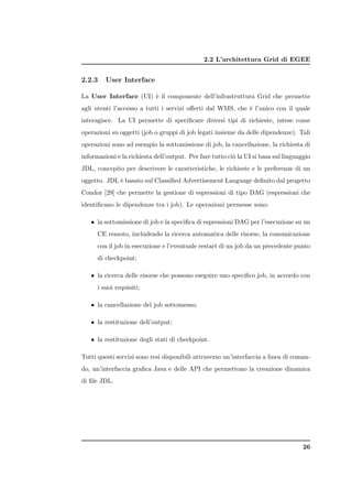 2.2 L’architettura Grid di EGEE


2.2.3    User Interface

La User Interface (UI) ` il componente dell’infrastruttura Grid che permette
                       e
agli utenti l’accesso a tutti i servizi oﬀerti dal WMS, che ` l’unico con il quale
                                                            e
interagisce. La UI permette di speciﬁcare diversi tipi di richieste, intese come
operazioni su oggetti (job o gruppi di job legati insieme da delle dipendenze). Tali
operazioni sono ad esempio la sottomissione di job, la cancellazione, la richiesta di
informazioni e la richiesta dell’output. Per fare tutto ci` la UI si basa sul linguaggio
                                                          o
JDL, concepito per descrivere le caratteristiche, le richieste e le preferenze di un
oggetto. JDL ` basato sul Classiﬁed Advertisement Language deﬁnito dal progetto
             e
Condor [29] che permette la gestione di espressioni di tipo DAG (espressioni che
identiﬁcano le dipendenze tra i job). Le operazioni permesse sono:

   • la sottomissione di job e la speciﬁca di espressioni DAG per l’esecuzione su un
      CE remoto, includendo la ricerca automatica delle risorse, la comunicazione
      con il job in esecuzione e l’eventuale restart di un job da un precedente punto
      di checkpoint;

   • la ricerca delle risorse che possono eseguire uno speciﬁco job, in accordo con
      i suoi requisiti;

   • la cancellazione del job sottomesso;

   • la restituzione dell’output;

   • la restituzione degli stati di checkpoint.

Tutti questi servizi sono resi disponibili attraverso un’interfaccia a linea di coman-
do, un’interfaccia graﬁca Java e delle API che permettono la creazione dinamica
di ﬁle JDL.




                                                                                     26
 