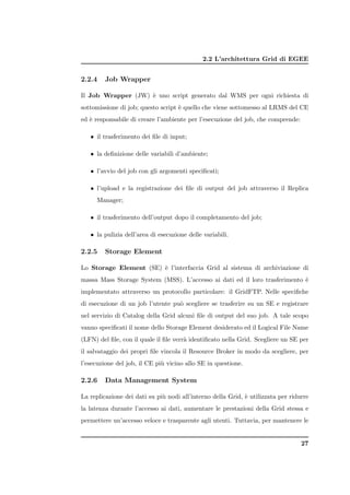 2.2 L’architettura Grid di EGEE


2.2.4    Job Wrapper

Il Job Wrapper (JW) ` uno script generato dal WMS per ogni richiesta di
                    e
sottomissione di job; questo script ` quello che viene sottomesso al LRMS del CE
                                    e
ed ` responsabile di creare l’ambiente per l’esecuzione del job, che comprende:
   e

   • il trasferimento dei ﬁle di input;

   • la deﬁnizione delle variabili d’ambiente;

   • l’avvio del job con gli argomenti speciﬁcati;

   • l’upload e la registrazione dei ﬁle di output del job attraverso il Replica
     Manager;

   • il trasferimento dell’output dopo il completamento del job;

   • la pulizia dell’area di esecuzione delle variabili.

2.2.5    Storage Element

Lo Storage Element (SE) ` l’interfaccia Grid al sistema di archiviazione di
                        e
massa Mass Storage System (MSS). L’accesso ai dati ed il loro trasferimento `
                                                                            e
implementato attraverso un protocollo particolare: il GridFTP. Nelle speciﬁche
di esecuzione di un job l’utente pu` scegliere se trasferire su un SE e registrare
                                   o
nel servizio di Catalog della Grid alcuni ﬁle di output del suo job. A tale scopo
vanno speciﬁcati il nome dello Storage Element desiderato ed il Logical File Name
(LFN) del ﬁle, con il quale il ﬁle verr` identiﬁcato nella Grid. Scegliere un SE per
                                       a
il salvataggio dei propri ﬁle vincola il Resource Broker in modo da scegliere, per
l’esecuzione del job, il CE pi` vicino allo SE in questione.
                              u

2.2.6    Data Management System

La replicazione dei dati su pi` nodi all’interno della Grid, ` utilizzata per ridurre
                              u                              e
la latenza durante l’accesso ai dati, aumentare le prestazioni della Grid stessa e
permettere un’accesso veloce e trasparente agli utenti. Tuttavia, per mantenere le


                                                                                  27
 