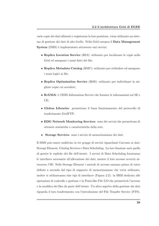 2.2 L’architettura Grid di EGEE


varie copie dei dati allineate e registrarne la loro posizione, viene utilizzato un siste-
ma di gestione dei dati di alto livello. Nella Grid europea il Data Management
System (DMS) ` implementato attraverso vari servizi:
             e

   • Replica Location Service (RLS): utilizzato per localizzare le copie nella
      Grid ed assegnare i nomi ﬁsici dei ﬁle;

   • Replica Metadata Catalog (RMC): utilizzato per richiedere ed assegnare
      i nomi logici ai ﬁle;

   • Replica Optimization Service (ROS): utilizzato per individuare la mi-
      gliore copia cui accedere;

   • R-GMA: ` l’EDG Information Service che fornisce le informazioni sui SE e
            e
      CE;

   • Globus Libraries: permettono il buon funzionamento del protocollo di
      trasferimento GridFTP;

   • EDG Network Monitoring Services: sono dei servizi che permettono di
      ottenere statistiche e caratteristiche della rete;

   • Storage Services: sono i servizi di memorizzazione dei dati.

Il DMS pu` essere suddiviso in tre gruppi di servizi riguardanti l’accesso ai dati:
         o
Storage Element, Catalog Services e Data Scheduling. La loro funzione sar` quella
                                                                         a
di gestire le repliche dei ﬁle dell’utente. I servizi di Data Scheduling forniranno
le interfacce necessarie all’allocazione dei dati, mentre il loro accesso avverr` at-
                                                                                a
traverso l’SE. Nello Storage Element i metodi di accesso saranno prima di tutto
deﬁniti a seconda dal tipo di supporto di memorizzazione che verr` utilizzato,
                                                                 a
inoltre si utilizzeranno due tipi di interfacce (Figura 2.2): la SRM dedicata alle
operazioni di controllo e gestione e la Posix-like File I/O che permetter` l’accesso
                                                                         a
e la modiﬁca dei ﬁles da parte dell’utente. Un altro aspetto della gestione dei dati
riguarda il loro trasferimento con l’introduzione del File Transfer Service (FTS).


                                                                                       28
 