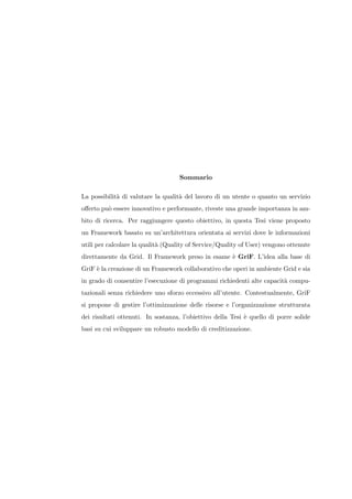 Sommario

La possibilit` di valutare la qualit` del lavoro di un utente o quanto un servizio
             a                      a
oﬀerto pu` essere innovativo e performante, riveste una grande importanza in am-
         o
bito di ricerca. Per raggiungere questo obiettivo, in questa Tesi viene proposto
un Framework basato su un’architettura orientata ai servizi dove le informazioni
utili per calcolare la qualit` (Quality of Service/Quality of User) vengono ottenute
                             a
direttamente da Grid. Il Framework preso in esame ` GriF. L’idea alla base di
                                                  e
GriF ` la creazione di un Framework collaborativo che operi in ambiente Grid e sia
     e
in grado di consentire l’esecuzione di programmi richiedenti alte capacit` compu-
                                                                         a
tazionali senza richiedere uno sforzo eccessivo all’utente. Contestualmente, GriF
si propone di gestire l’ottimizzazione delle risorse e l’organizzazione strutturata
dei risultati ottenuti. In sostanza, l’obiettivo della Tesi ` quello di porre solide
                                                            e
basi su cui sviluppare un robusto modello di creditizzazione.
 