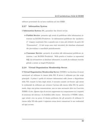 2.2 L’architettura Grid di EGEE


software provenienti da un’area condivisa nel sito GRID.

2.2.7   Information System

L’Information System (IS), garantisce due diversi servizi.

   • Publish Service: permette agli utenti di pubblicare delle informazioni at-
     traverso un R-GMA Produttore. Le informazioni pubblicate dai “produtto-
     ri” vengono mantenute ﬁno a quando non ci sono pi` richieste da parte dei
                                                      u
     “Consumatori”. A tale scopo sono stati introdotti dei database relazionali
     che provvedono a cancellarle periodicamente.

   • Consumer Service: permette di accedere alle informazioni pubblicate at-
     traverso i vari R-GMA Produttori. Nella pratica si traduce in espressioni
     SQL da sottomettere ai database informativi, in modo da realizzare ricerche
     globali o mirate ai singoli Produttori.

2.2.8   Virtual Organization Membership Server

Il Virtual Organization Membership Server (VOMS) ` un database di utenti
                                                 e
autorizzati ad utilizzare le risorse della VO. Il server ` utilizzato per due scopi
                                                         e
principali: il primo ` quello di ottenere informazioni sulle risorse a disposizione
                     e
della VO, tramite la lista degli utenti, il secondo consiste nel fornire agli utenti
le credenziali da utilizzare per ottenere l’accesso alle risorse della VO. In questo
modo, dopo una prima comunicazione, non ne sono necessarie altre tra il servizio
VOMS e il sito. Questo tipo di servizio rappresenta un compromesso tra i requisiti
di sicurezza del sistema e la fruibilit` delle risorse. Attraverso il VOMS, infatti,
                                       a
ogni utente crea un proxy di durata preﬁssata che gli permette di utilizzare le
risorse della VO alla quale ` registrato senza dover comunicare le sue credenziali
                            e
ad ogni accesso.




                                                                                 30
 