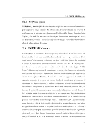 2.3 EGEE Middleware


2.2.9    MyProxy Server

Il MyProxy Server (MPS) ` un servizio che permette di salvare delle credenziali
                        e
per un proxy a lungo termine. Un utente salva le sue credenziali sul server e da
quel momento in poi pu` creare il proxy per l’utilizzo delle risorse. Il vantaggio del
                      o
MyProxy Server ` che pu` essere utilizzato per rinnovare un normale proxy, in mo-
               e       o
do da rendere possibile l’esecuzione di job molto lunghi, che altrimenti verrebbero
abortiti alla scadenza del proxy.


2.3     EGEE Middleware

L’architettura di un sistema deﬁnisce gli scopi, le modalit` di funzionamento e le
                                                           a
interazioni fra i suoi componenti fondamentali. A questo scopo serve un architet-
tura “aperta”, in continua evoluzione, che ﬁssi regole ben precise che soddisﬁno
i bisogni di estensibilit` ed interoperabilit` richieste da Grid. A tal proposito il
                         a                   a
middleware rappresenta un componente cruciale. Con il termine inglese “midd-
leware” si intende un insieme di programmi e procedure che fungono da intermedia-
ri tra diverse applicazioni. Sono spesso utilizzati come supporto per applicazioni
distribuite complesse. L’utilizzo di uno strato software aggiuntivo, il middleware
appunto, consente di ottenere un elevato livello di servizio per gli utenti, e di
astrazione per i programmatori. Inoltre, consente di facilitare la manutenzione,
la stesura e l’integrazione di applicazioni. Grid deve possedere, innanzi tutto, un
insieme di protocolli comuni, che pur consentendo indipendenti metodi di control-
lo e gestione locale delle risorse, abilitino le interazioni tra i diversi componenti
del sistema e deﬁniscano i meccanismi di base attraverso cui le risorse condivise
possano essere viste e utilizzate dagli utenti. I middleware API (Application Pro-
gram Interface) e SDK (Software Development Kit) aiutano la rapida costruzione
di applicazioni che utilizzino al meglio le potenzialit oﬀerte da Grid. API deﬁnisce
dei metodi standard per invocare uno speciﬁco insieme di funzionalit`. Questo in-
                                                                    a
sieme pu` essere dato da una chiamata ad una subroutine o da metodi di oggetti
        o
(Object-Oriented API). SDK sono degli insiemi di codice che vengono utilizza-


                                                                                   31
 