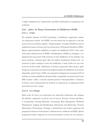 2.3 EGEE Middleware


ti dagli sviluppatori per implementare speciﬁche funzionalit` nei programmi che
                                                            a
realizzano.

2.3.1     gLite: La Futura Generazione di Middleware EGEE
2.3.1.1    L’idea

Per qualsiasi impegno sul Grid Computing, il middleware rappresenta sempre
un componente cruciale. Per EGEE, era stato deciso che un approccio a due fasi
poteva essere la soluzione migliore. Originariamente, il progetto EGEE ha usato il
middleware basato sul lavoro del suo predecessore (l’European DataGrid o EDG).
Questo opportunamente modiﬁcato in seguito nel middleware LCG ` stato usato
                                                              e
nella prima infrastruttura di EGEE. Parallelamente, EGEE ha sviluppato e re-
ingegnerizzato gran parte della struttura di tale middleware ed ha prodotto una
nuova soluzione, chiamata gLite [30], che utilizza attualmente (Figura 2.3). La
struttura di gLite combina il cuore del middleware a basso livello con una serie
di servizi ad alto livello. Distribuito su licenza commerciale Open Source, gLite
integra sia componenti provenienti dai migliori progetti di middleware al momento
disponibili, quali Condor e GTK, sia componenti sviluppati per il progetto LCG. Il
risultato un ottimo middleware di basso livello, compatibile con gestori di job come
PBS, Condor e LSF, e costruito tenendo presente l’interoperabilit` e l’obiettivo
                                                                 a
di fornire servizi fondamentali che facilitino la realizzazione di applicazioni Grid
provenienti da tutti i campi.

2.3.1.2    Lo sviluppo

Molti centri di ricerca sia universitari che industriali collaborano allo sviluppo
del software, organizzati in diverse aree di ricerca: Security, Accesso alle Risor-
se (Computing e Storage Elements), Accounting, Data Management, Workload
Management, Logging and Bookkeeping, Information and Monitoring, Network
Monitoring e Provisioning. Sviluppo e distribuzione sono inoltre supportati dal
programma intensivo di formazione (t-Infrastructure) realizzato da EGEE. Questo
programma fornisce supporto sia con documentazione in linea sia con seminari e


                                                                                 32
 
